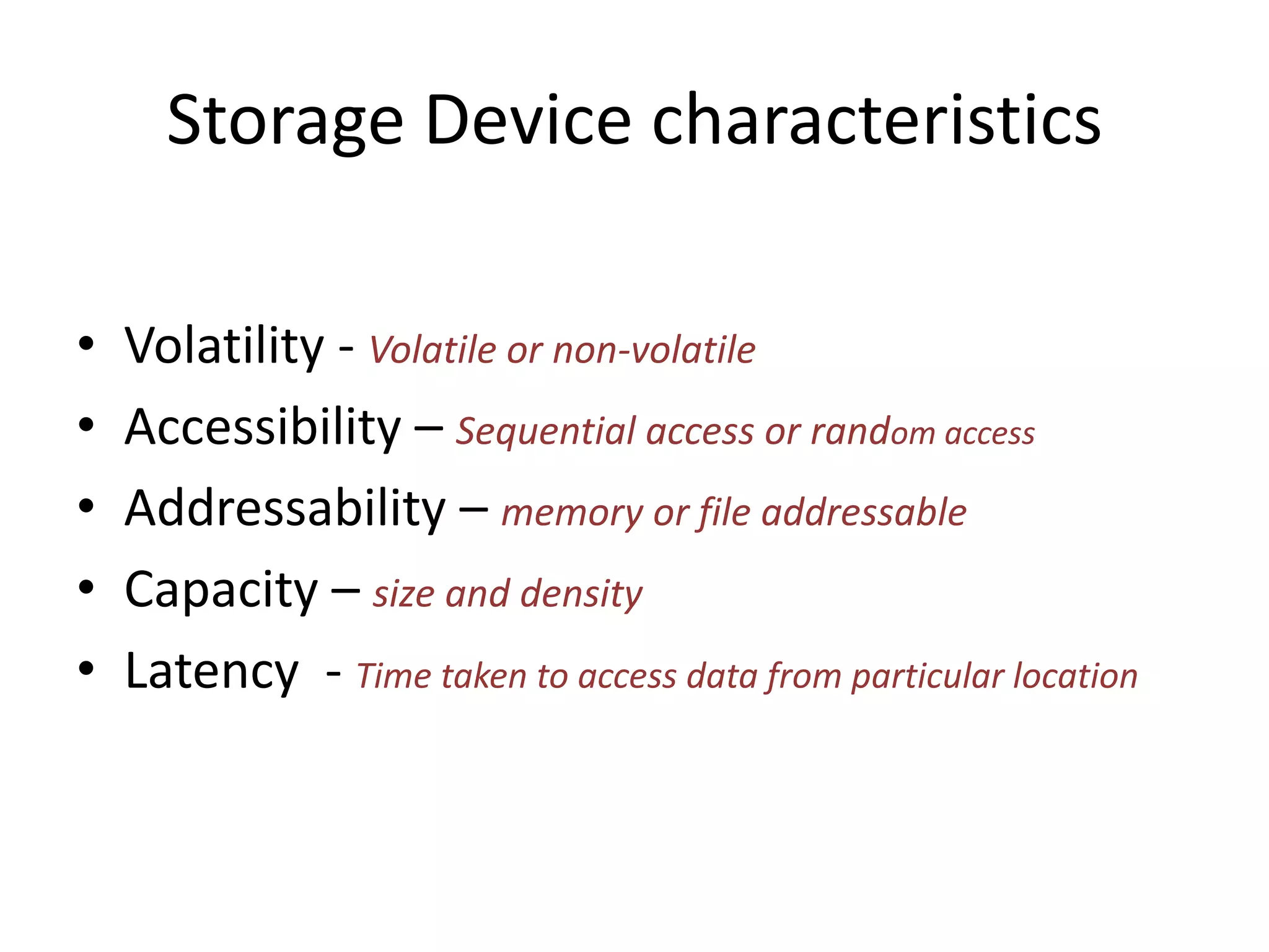 Storage Device characteristics
•
•
•
•
•

Volatility - Volatile or non-volatile
Accessibility – Sequential access or random access
Addressability – memory or file addressable
Capacity – size and density
Latency - Time taken to access data from particular location

 