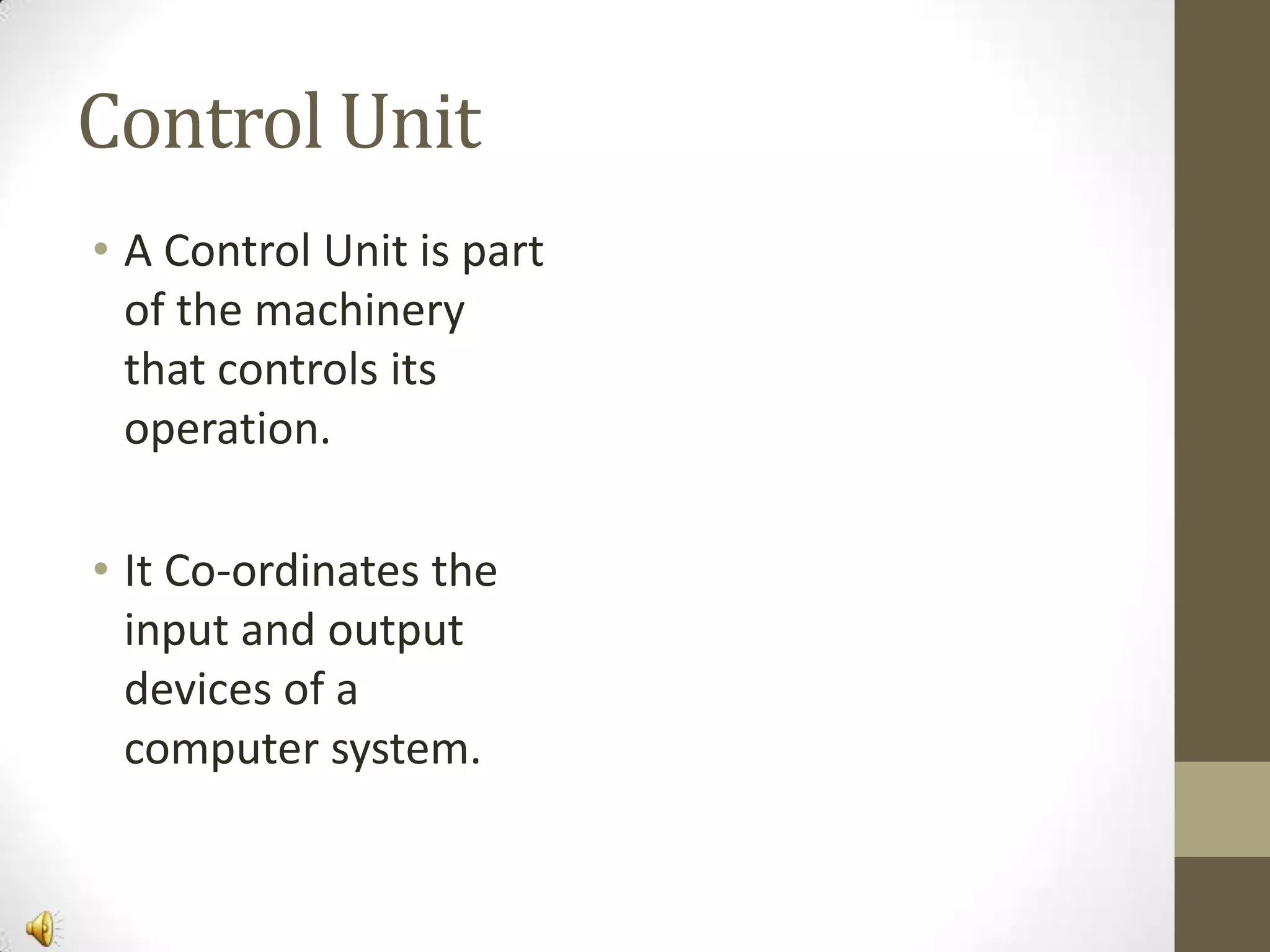 Control Unit
• A Control Unit is part
of the machinery
that controls its
operation.

• It Co-ordinates the
input and output
devices of a
computer system.

 
