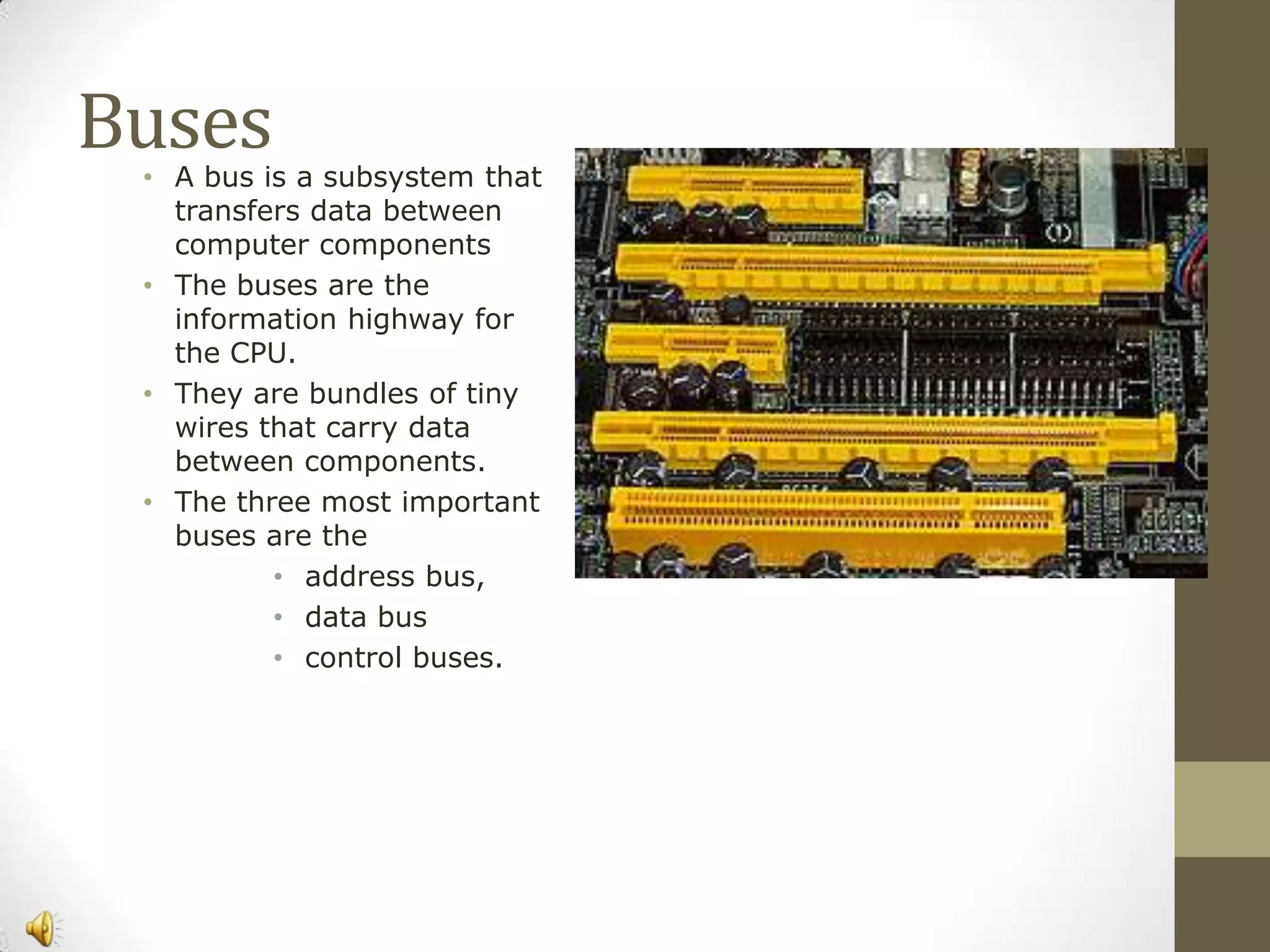 Buses

• A bus is a subsystem that
transfers data between
computer components
• The buses are the
information highway for
the CPU.
• They are bundles of tiny
wires that carry data
between components.
• The three most important
buses are the
• address bus,
• data bus
• control buses.

 