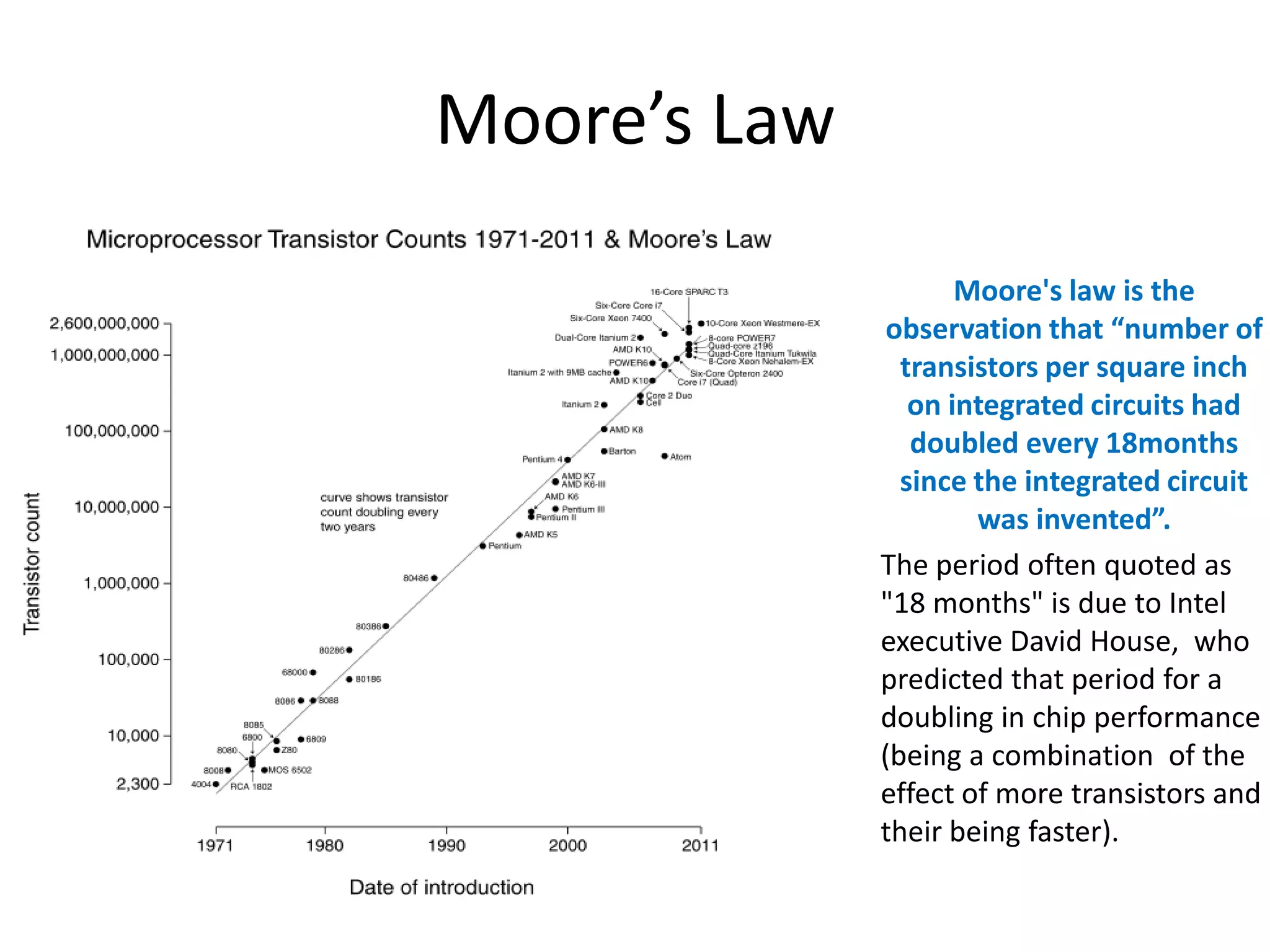 Moore’s Law
Moore's law is the
observation that “number of
transistors per square inch
on integrated circuits had
doubled every 18months
since the integrated circuit
was invented”.
The period often quoted as
"18 months" is due to Intel
executive David House, who
predicted that period for a
doubling in chip performance
(being a combination of the
effect of more transistors and
their being faster).

 