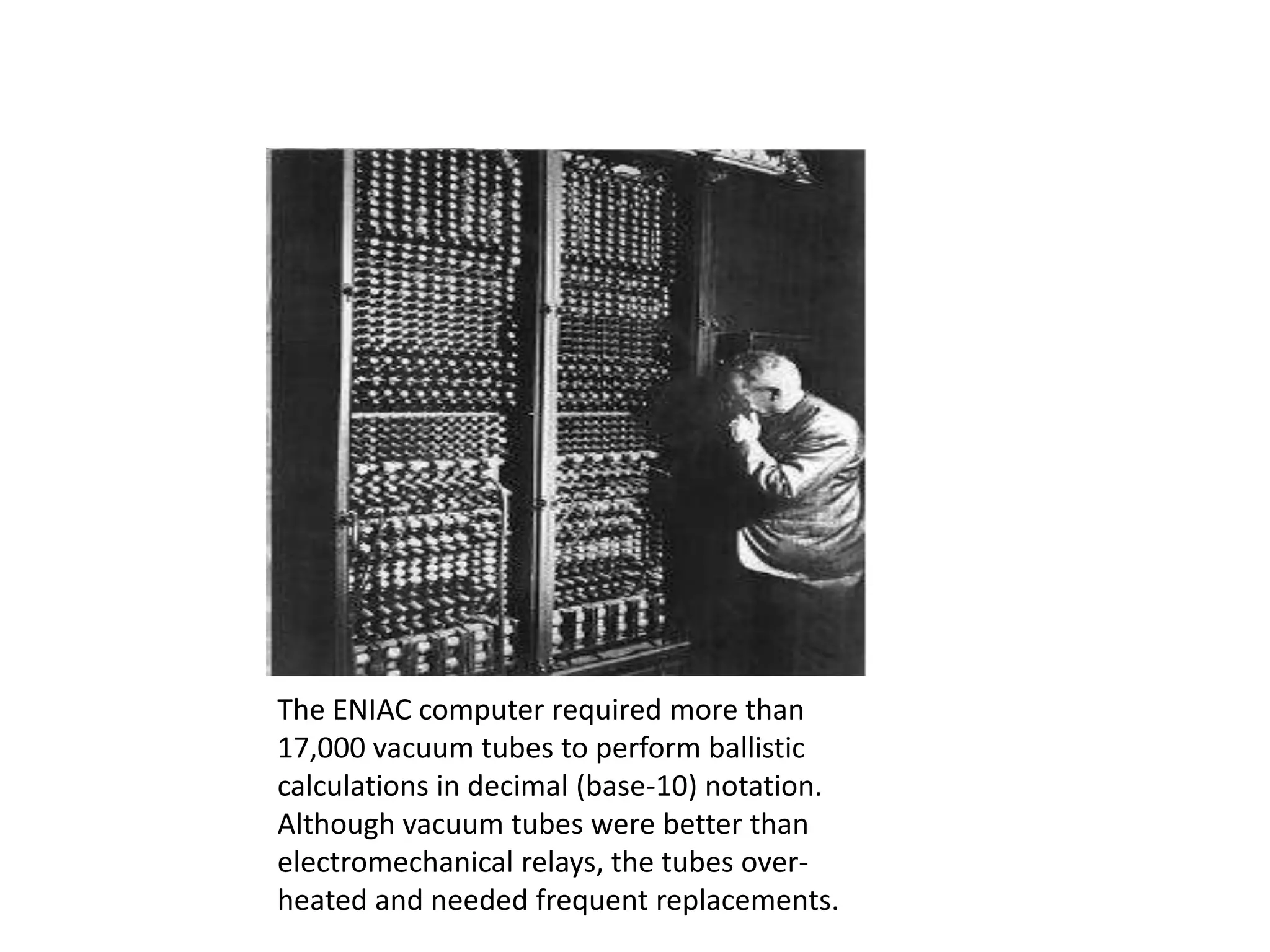 The ENIAC computer required more than
17,000 vacuum tubes to perform ballistic
calculations in decimal (base-10) notation.
Although vacuum tubes were better than
electromechanical relays, the tubes overheated and needed frequent replacements.

 