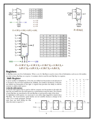 9
Registers
A flip-flop stores one bit of information. When a set of n flip-flops is used to store n bits of information, such as an n-bit number,
we refer to these flip-flops as a register. A common clock is used for each flip-flop in a register;
Shift Register
A given number is multiplied by 2 if its bits are shifted one bit position to the left and a 0
is inserted as the new least-significant bit. Similarly, the number is divided by 2 if the bits
are shifted one bit-position to the right. A register that provides the ability to shift its
contents is called a shift register.
A four-bit shift registers
A four-bit shift register that is used to shift its contents one bit position to the right, the
data bits are loaded into the shift register in a serial fashion using the input. The contents
of each flip-flop are transferred to the next flip-flop at each positive edge of the clock.
To implement a shift register, it is necessary to use either edge-triggered or master-slave
Flip-flops. The level-sensitive gated latches are not suitable, because a change in the
value of in would propagate through
more than one latch during the time
when the clock is equal to 1.
 