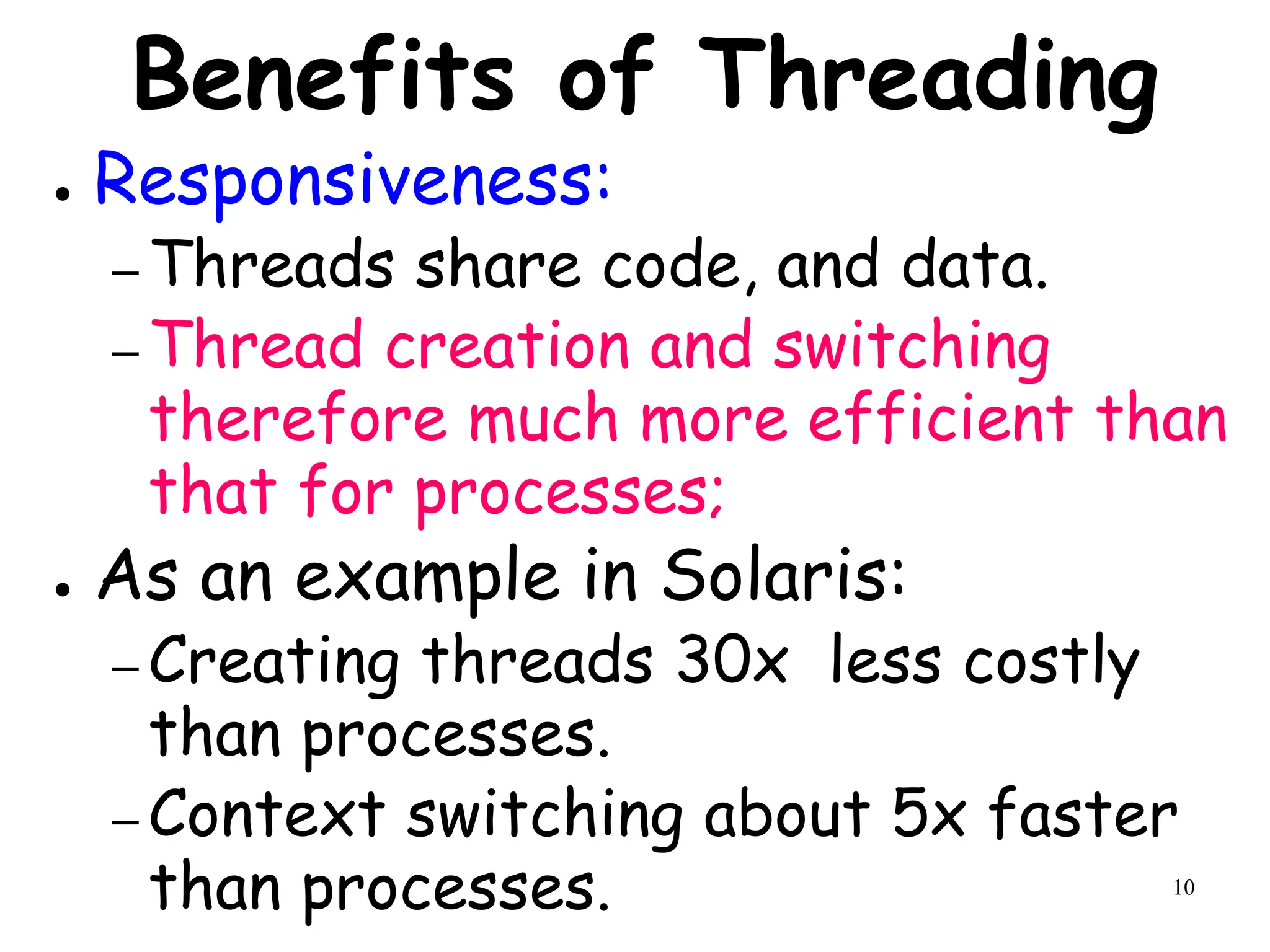 10
Benefits of Threading
● Responsiveness:
– Threads share code, and data.
– Thread creation and switching
therefore much more efficient than
that for processes;
● As an example in Solaris:
– Creating threads 30x less costly
than processes.
– Context switching about 5x faster
than processes.
 