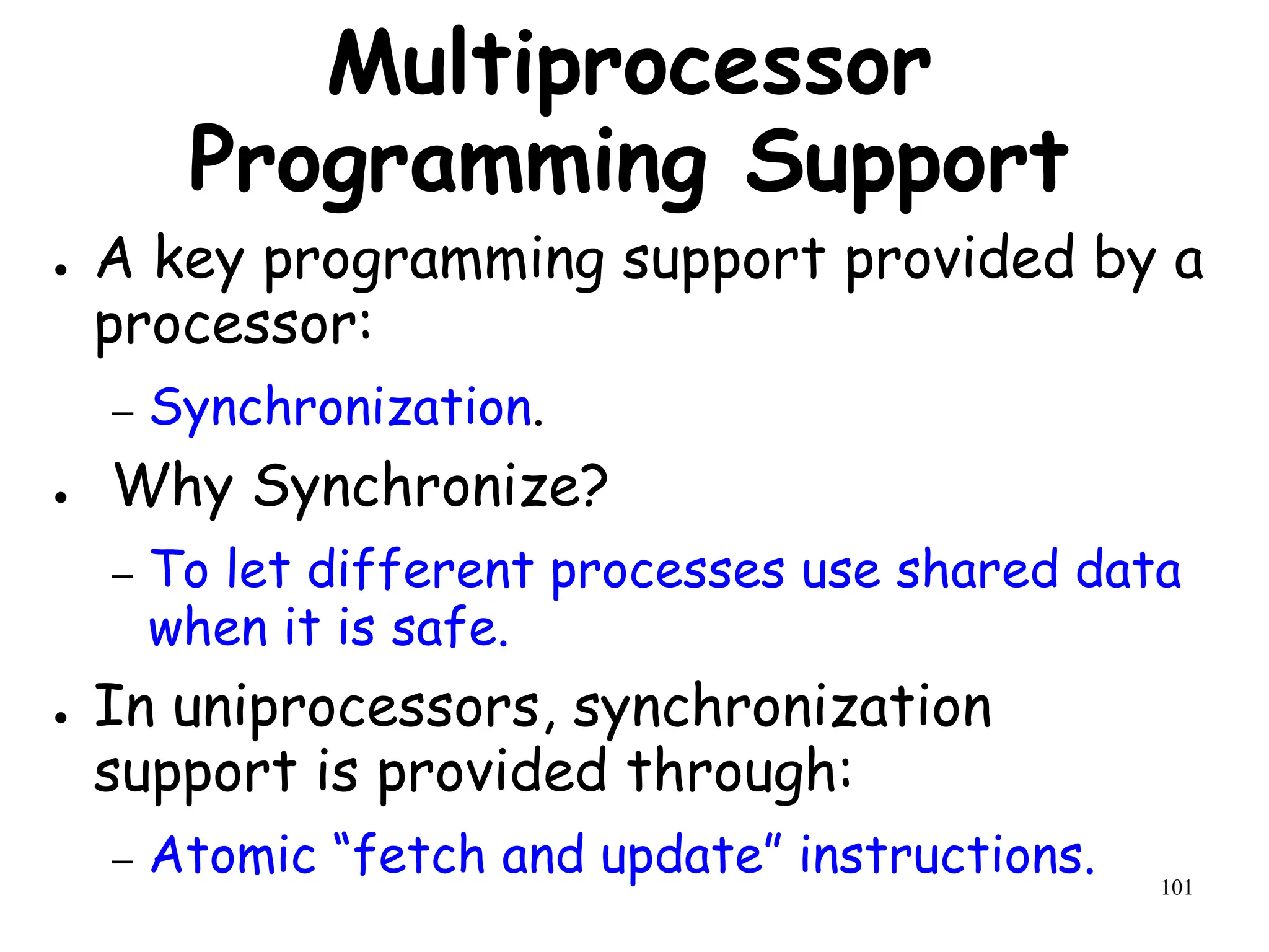 101
Multiprocessor
Programming Support
● A key programming support provided by a
processor:
– Synchronization.
● Why Synchronize?
– To let different processes use shared data
when it is safe.
● In uniprocessors, synchronization
support is provided through:
– Atomic “fetch and update” instructions.
 