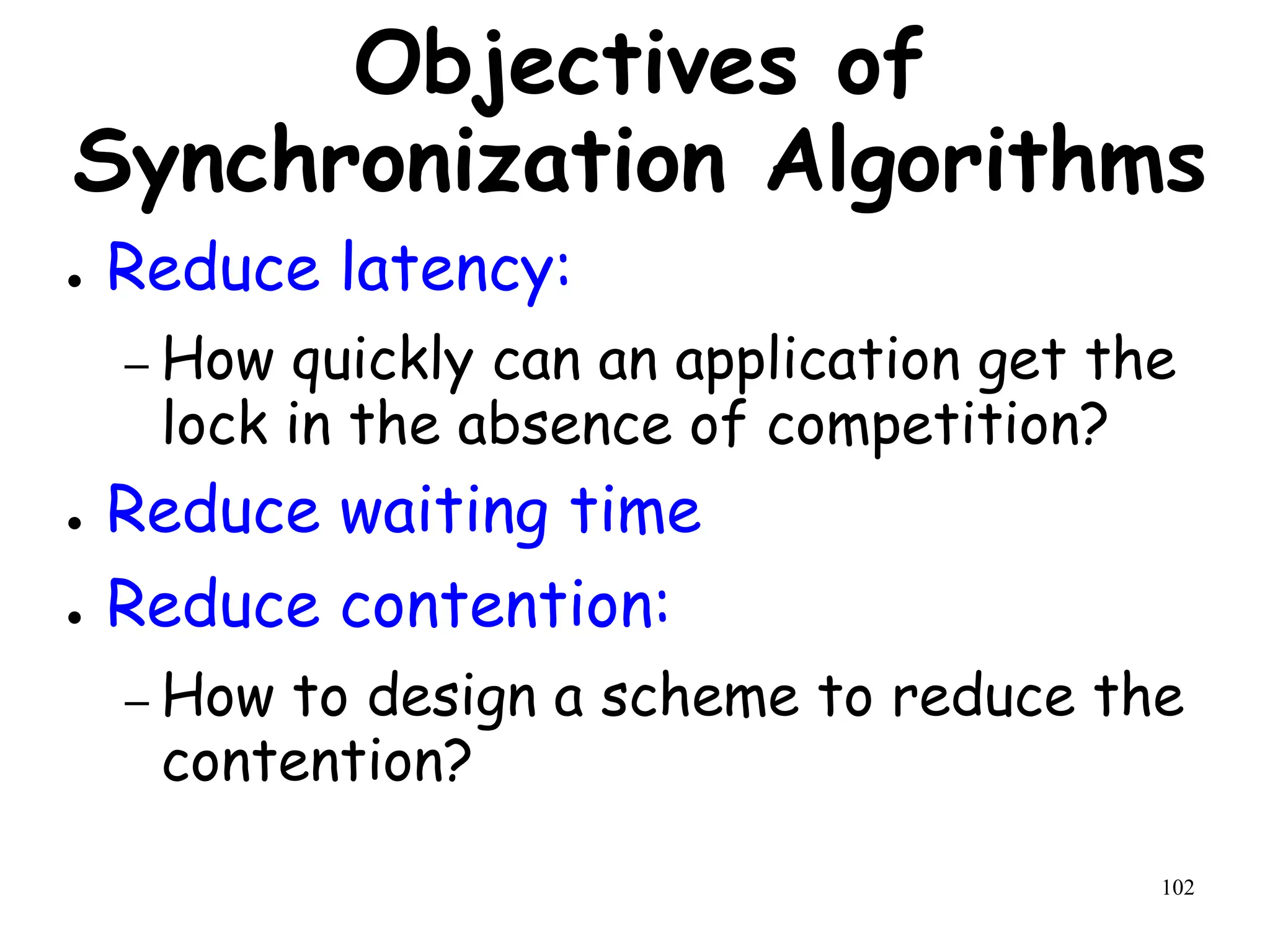102
Objectives of
Synchronization Algorithms
● Reduce latency:
– How quickly can an application get the
lock in the absence of competition?
● Reduce waiting time
● Reduce contention:
– How to design a scheme to reduce the
contention?
 