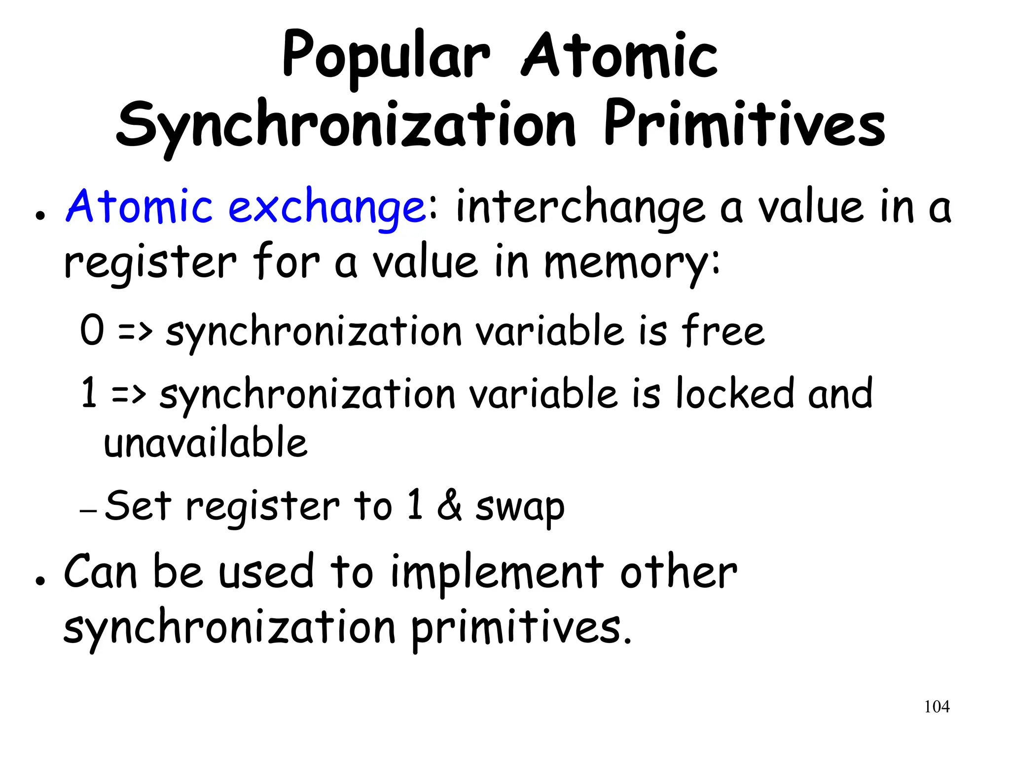 104
Popular Atomic
Synchronization Primitives
● Atomic exchange: interchange a value in a
register for a value in memory:
0 => synchronization variable is free
1 => synchronization variable is locked and
unavailable
– Set register to 1 & swap
● Can be used to implement other
synchronization primitives.
 