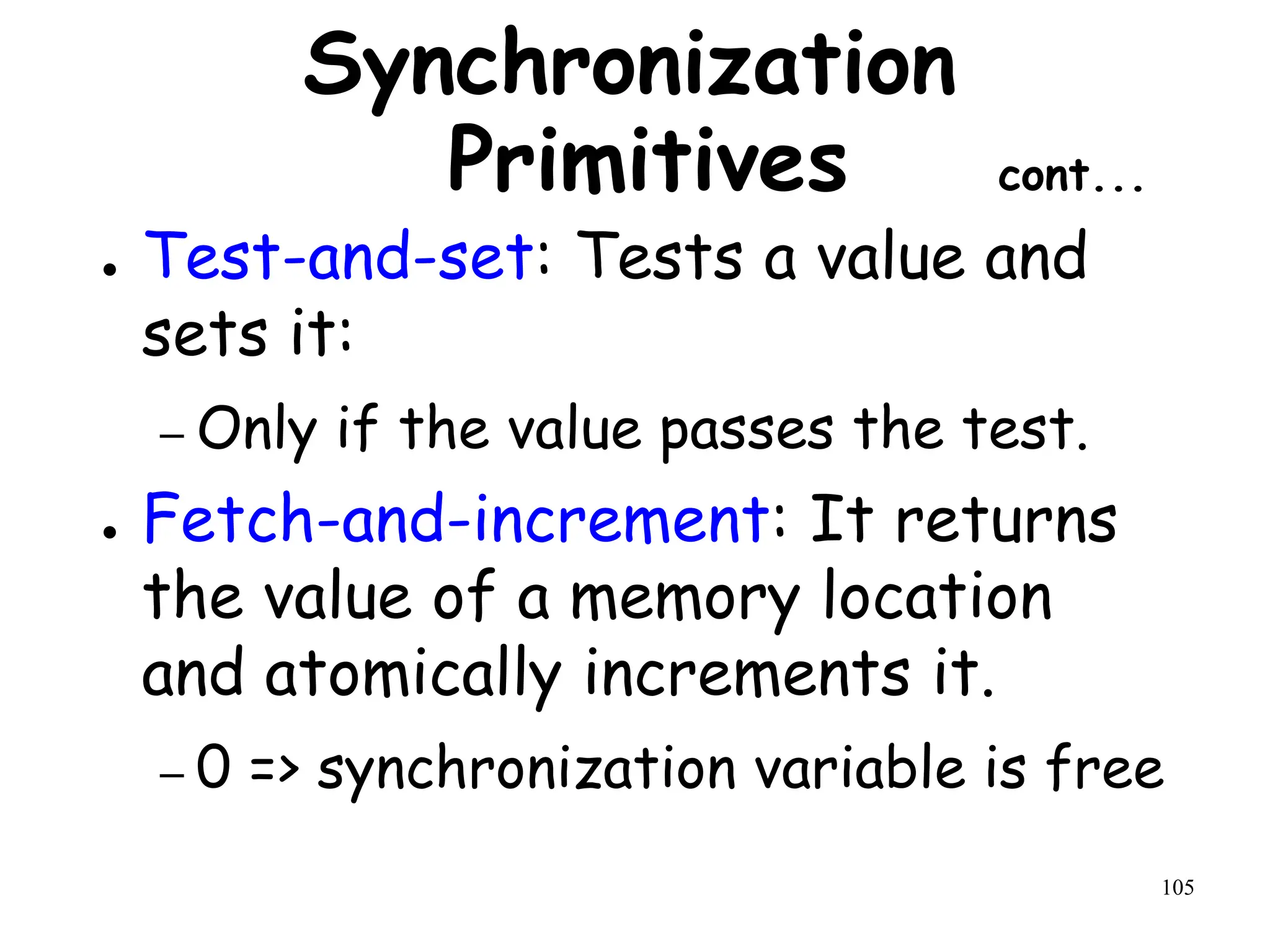 105
Synchronization
Primitives cont...
● Test-and-set: Tests a value and
sets it:
– Only if the value passes the test.
● Fetch-and-increment: It returns
the value of a memory location
and atomically increments it.
– 0 => synchronization variable is free
 