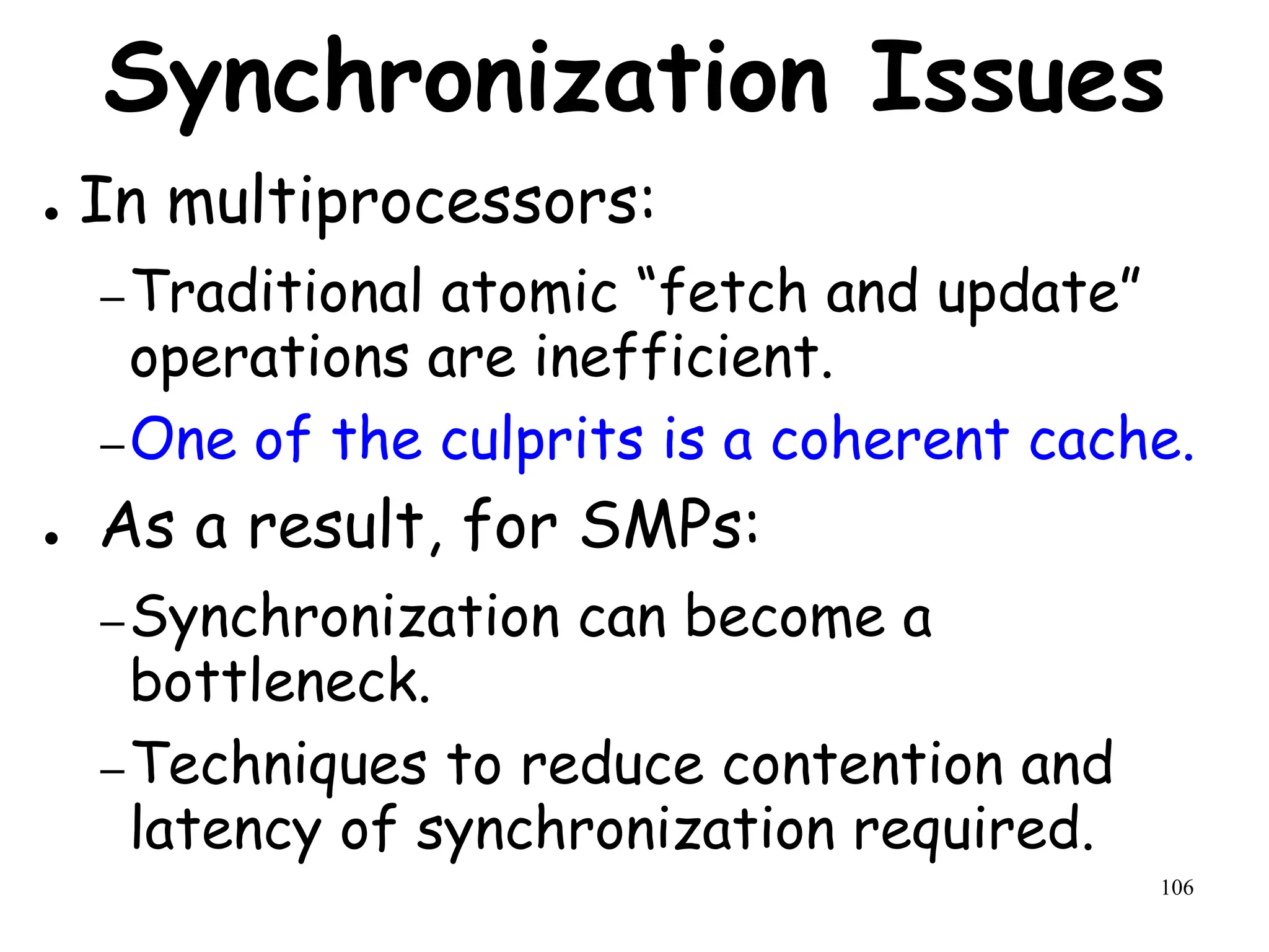 106
Synchronization Issues
● In multiprocessors:
–Traditional atomic “fetch and update”
operations are inefficient.
–One of the culprits is a coherent cache.
● As a result, for SMPs:
–Synchronization can become a
bottleneck.
–Techniques to reduce contention and
latency of synchronization required.
 