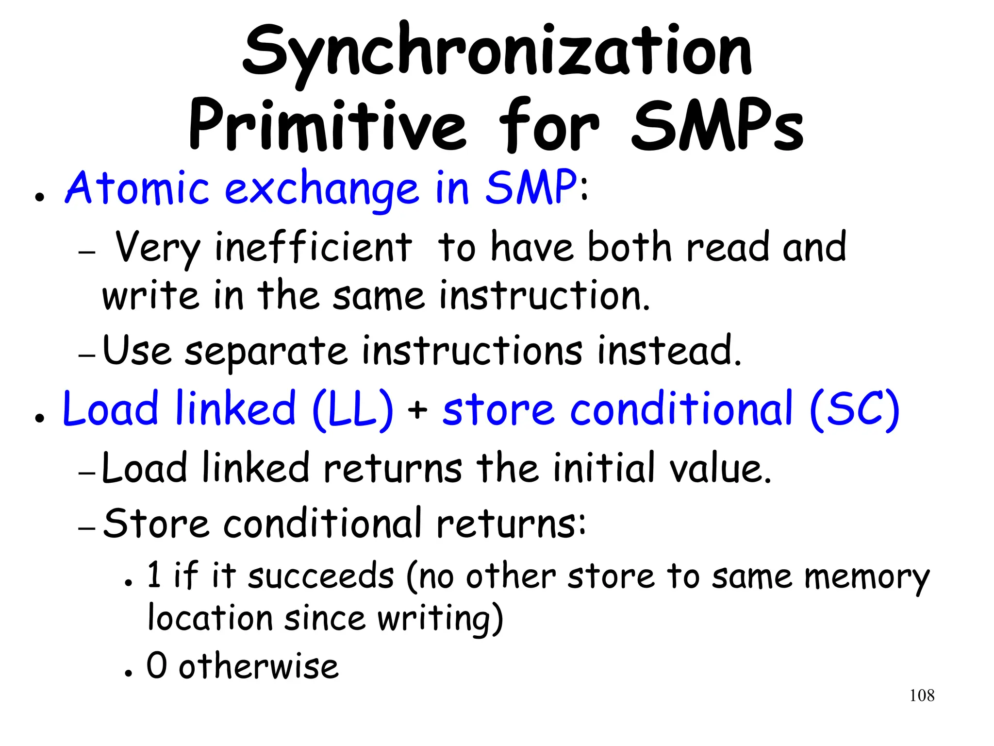 108
Synchronization
Primitive for SMPs
● Atomic exchange in SMP:
– Very inefficient to have both read and
write in the same instruction.
– Use separate instructions instead.
● Load linked (LL) + store conditional (SC)
– Load linked returns the initial value.
– Store conditional returns:
● 1 if it succeeds (no other store to same memory
location since writing)
● 0 otherwise
 