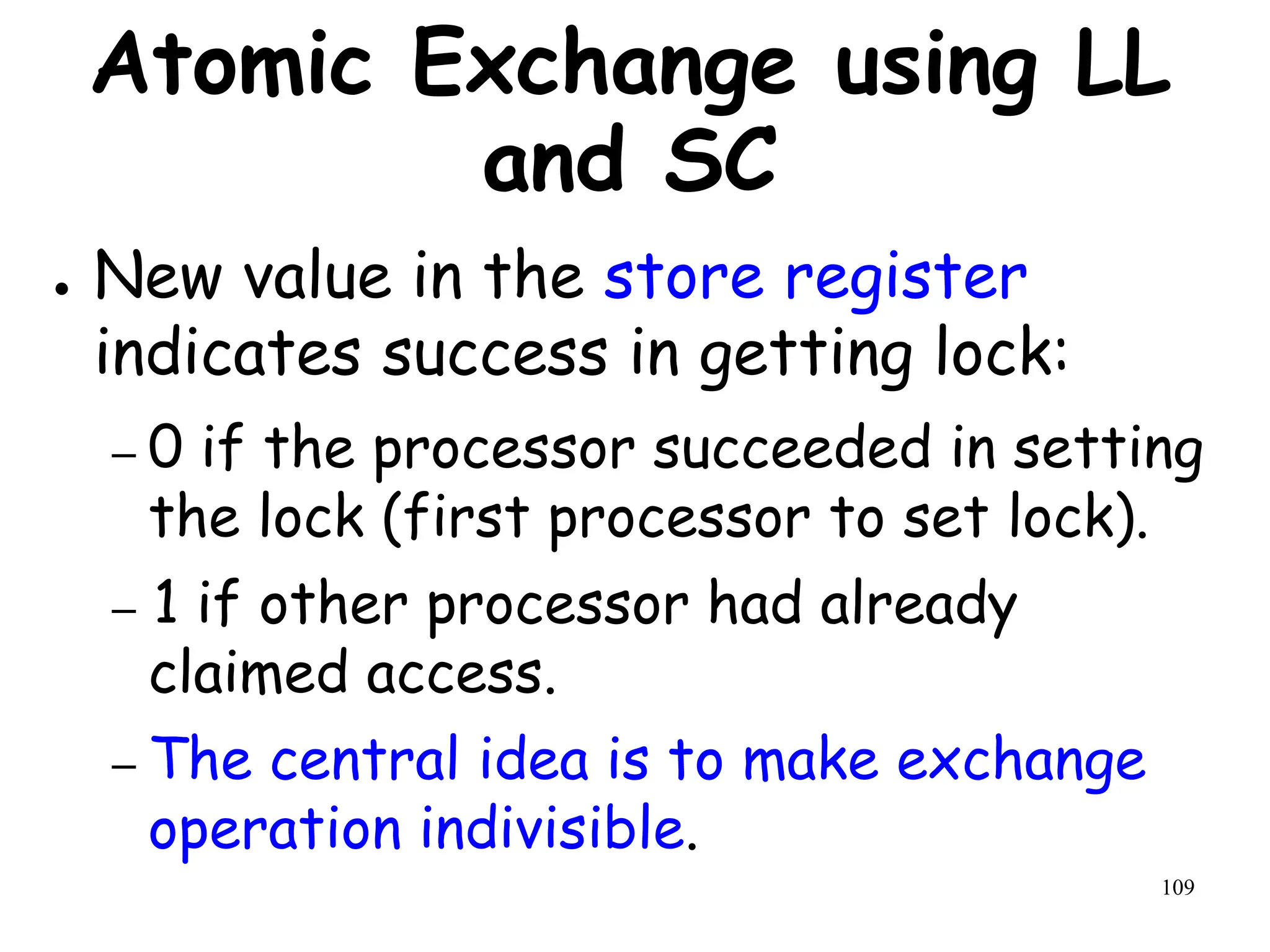109
Atomic Exchange using LL
and SC
● New value in the store register
indicates success in getting lock:
– 0 if the processor succeeded in setting
the lock (first processor to set lock).
– 1 if other processor had already
claimed access.
– The central idea is to make exchange
operation indivisible.
 