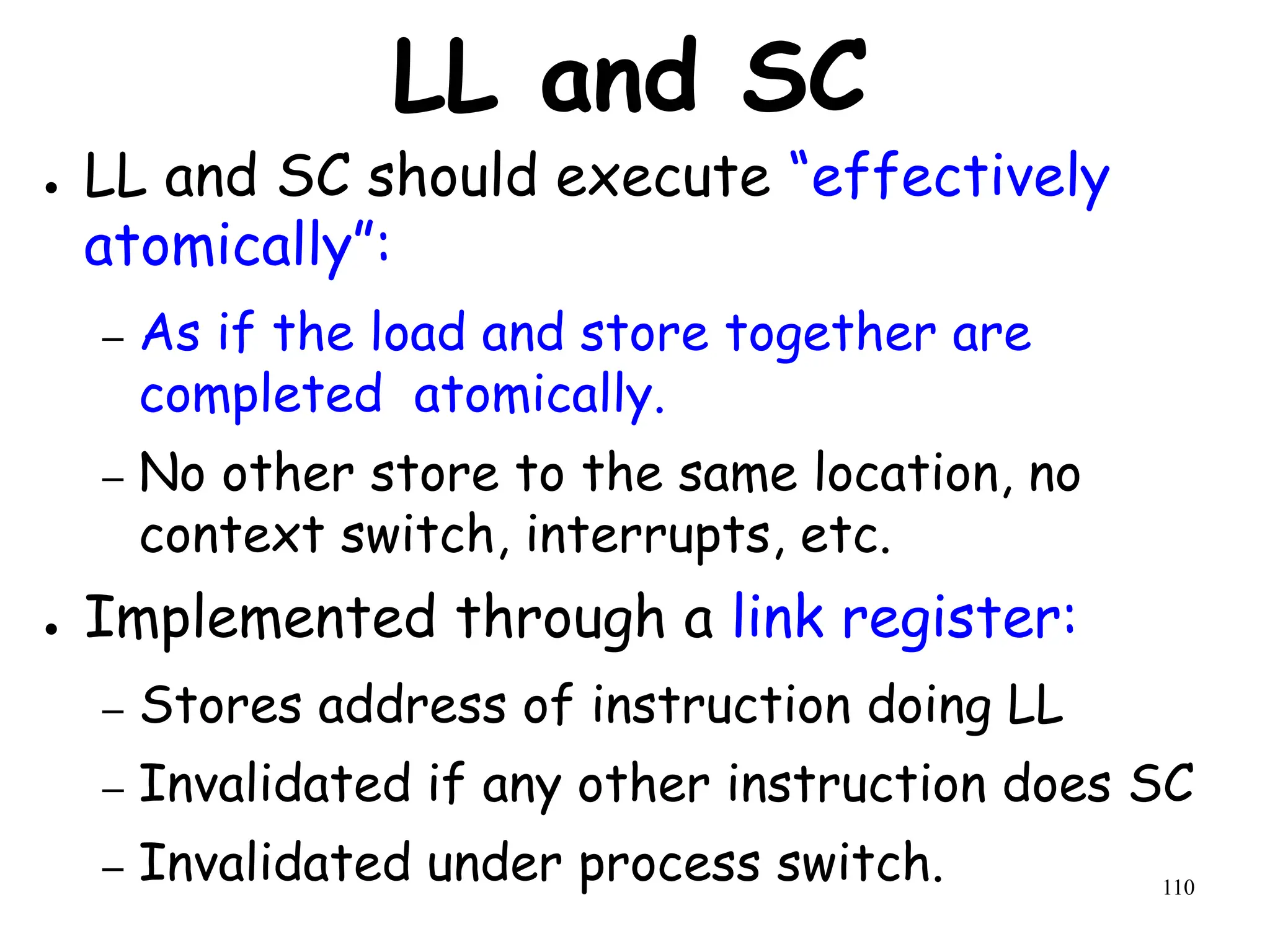 110
LL and SC
● LL and SC should execute “effectively
atomically”:
– As if the load and store together are
completed atomically.
– No other store to the same location, no
context switch, interrupts, etc.
● Implemented through a link register:
– Stores address of instruction doing LL
– Invalidated if any other instruction does SC
– Invalidated under process switch.
 
