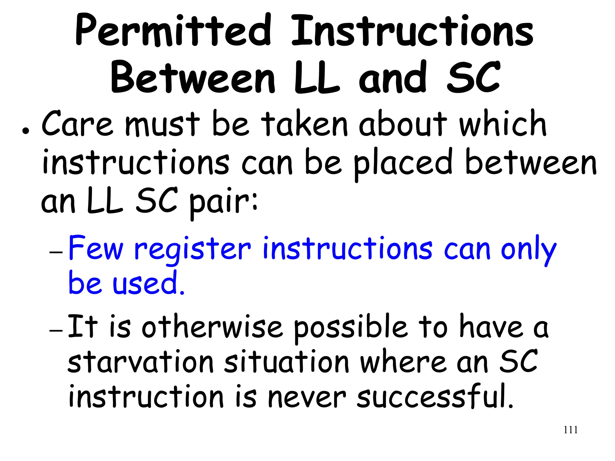 111
Permitted Instructions
Between LL and SC
● Care must be taken about which
instructions can be placed between
an LL SC pair:
– Few register instructions can only
be used.
– It is otherwise possible to have a
starvation situation where an SC
instruction is never successful.
 