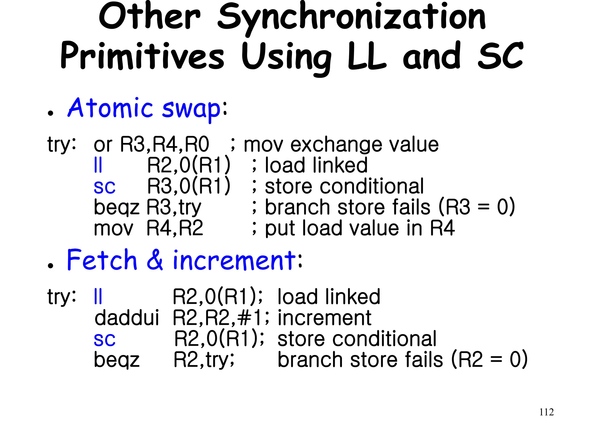 112
Other Synchronization
Primitives Using LL and SC
● Atomic swap:
try: or R3,R4,R0 ; mov exchange value
ll R2,0(R1) ; load linked
sc R3,0(R1) ; store conditional
beqz R3,try ; branch store fails (R3 = 0)
mov R4,R2 ; put load value in R4
● Fetch & increment:
try: ll R2,0(R1); load linked
daddui R2,R2,#1; increment
sc R2,0(R1); store conditional
beqz R2,try; branch store fails (R2 = 0)
 