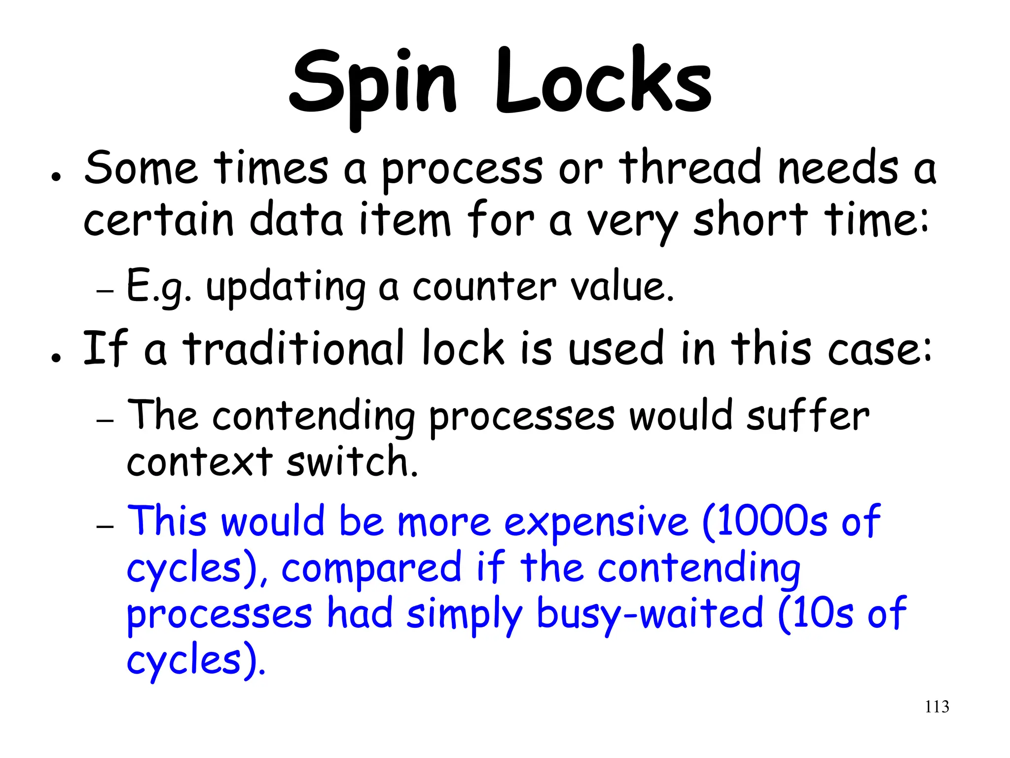 113
Spin Locks
● Some times a process or thread needs a
certain data item for a very short time:
– E.g. updating a counter value.
● If a traditional lock is used in this case:
– The contending processes would suffer
context switch.
– This would be more expensive (1000s of
cycles), compared if the contending
processes had simply busy-waited (10s of
cycles).
 
