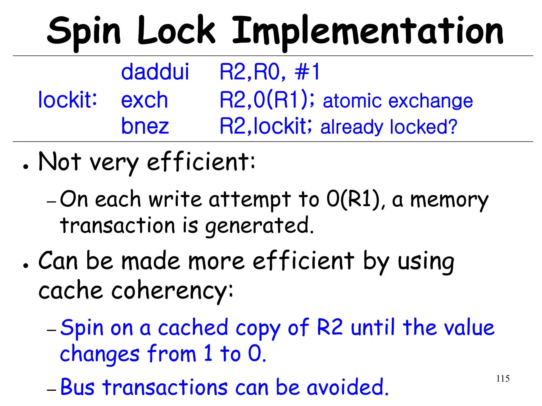 115
Spin Lock Implementation
daddui R2,R0, #1
lockit: exch R2,0(R1); atomic exchange
bnez R2,lockit; already locked?
● Not very efficient:
– On each write attempt to 0(R1), a memory
transaction is generated.
● Can be made more efficient by using
cache coherency:
– Spin on a cached copy of R2 until the value
changes from 1 to 0.
– Bus transactions can be avoided.
 