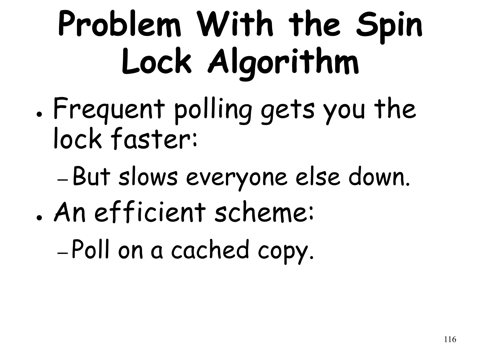 116
Problem With the Spin
Lock Algorithm
● Frequent polling gets you the
lock faster:
– But slows everyone else down.
● An efficient scheme:
– Poll on a cached copy.
 