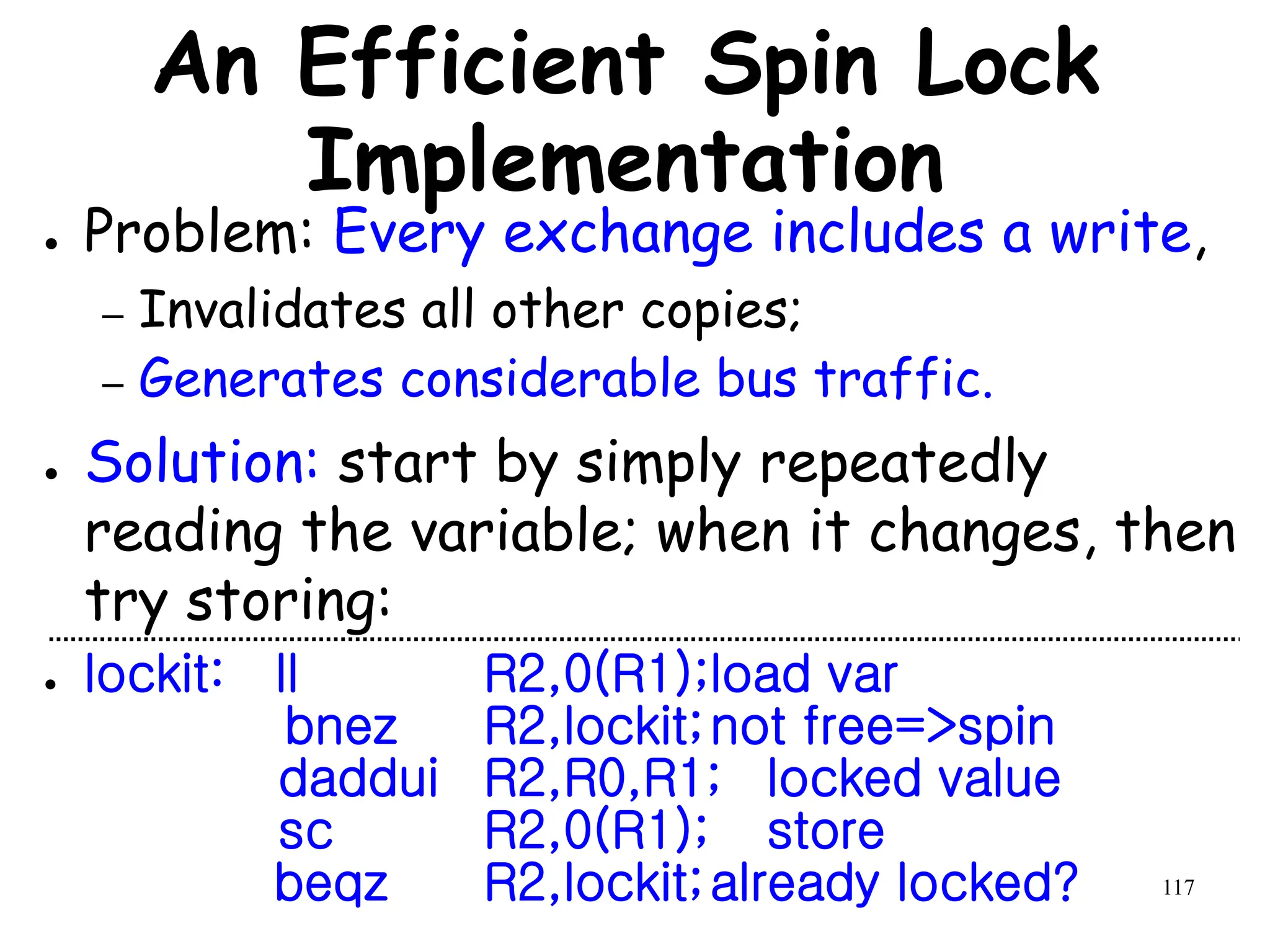 117
An Efficient Spin Lock
Implementation
● Problem: Every exchange includes a write,
– Invalidates all other copies;
– Generates considerable bus traffic.
● Solution: start by simply repeatedly
reading the variable; when it changes, then
try storing:
● lockit: ll R2,0(R1);load var
bnez R2,lockit;not free=>spin
daddui R2,R0,R1; locked value
sc R2,0(R1); store
beqz R2,lockit;already locked?
 