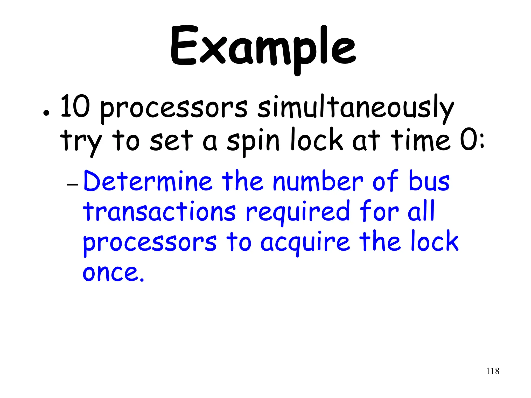 118
Example
● 10 processors simultaneously
try to set a spin lock at time 0:
– Determine the number of bus
transactions required for all
processors to acquire the lock
once.
 