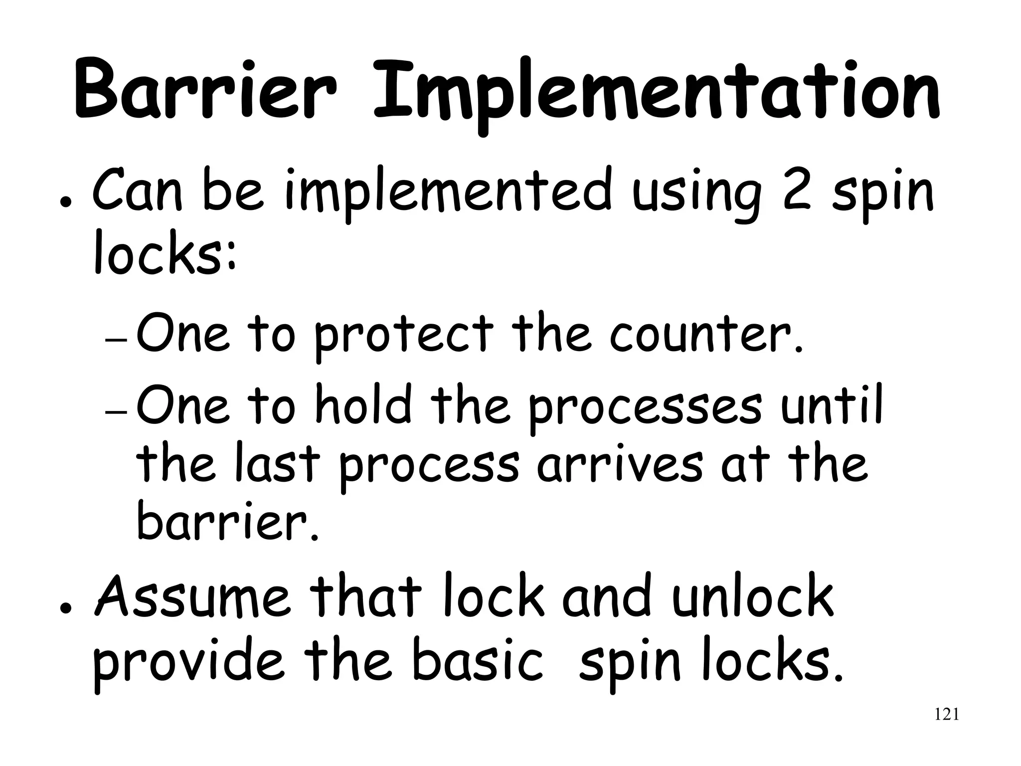 121
Barrier Implementation
● Can be implemented using 2 spin
locks:
– One to protect the counter.
– One to hold the processes until
the last process arrives at the
barrier.
● Assume that lock and unlock
provide the basic spin locks.
 