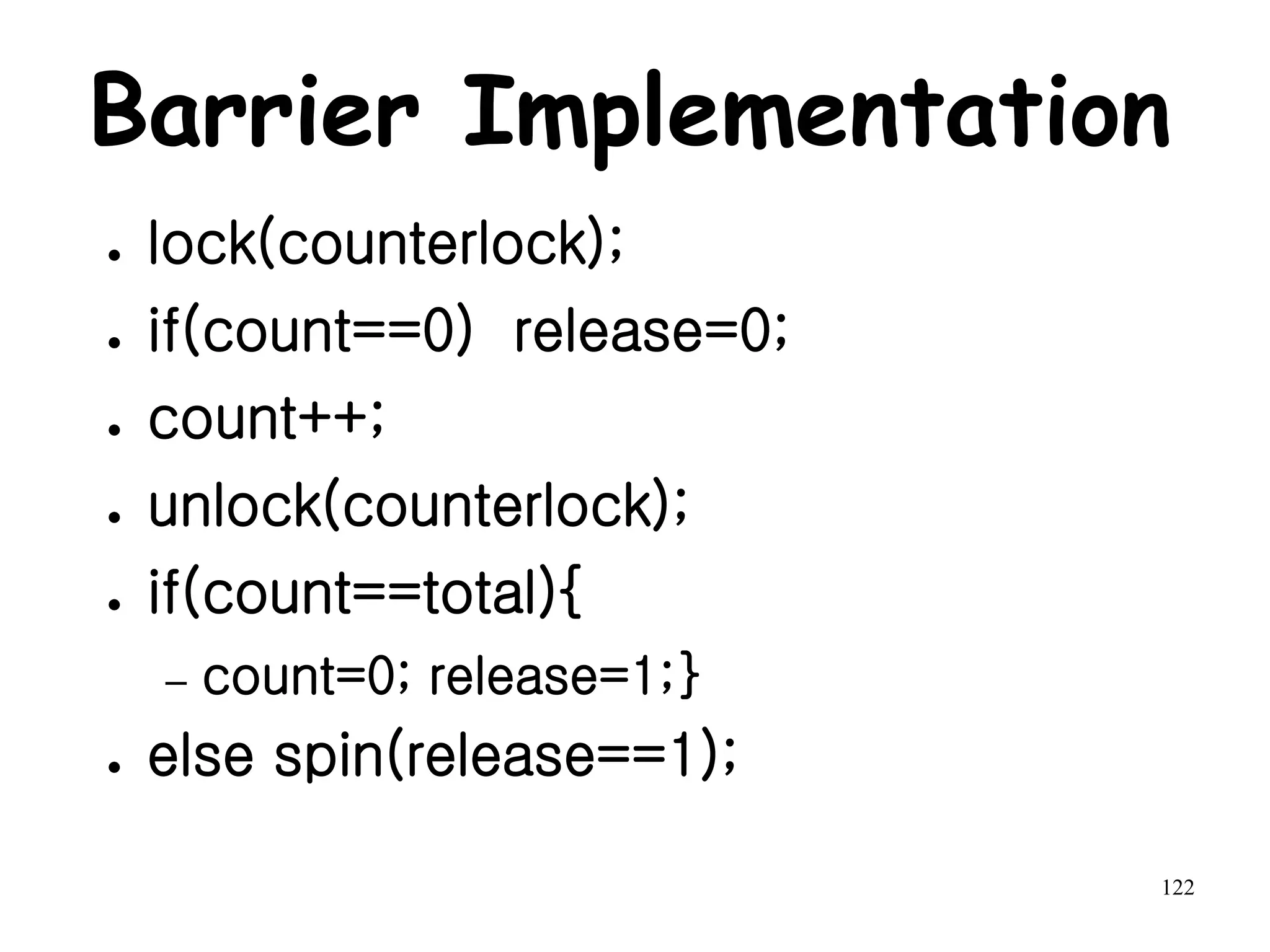 122
Barrier Implementation
● lock(counterlock);
● if(count==0) release=0;
● count++;
● unlock(counterlock);
● if(count==total){
– count=0; release=1;}
● else spin(release==1);
 