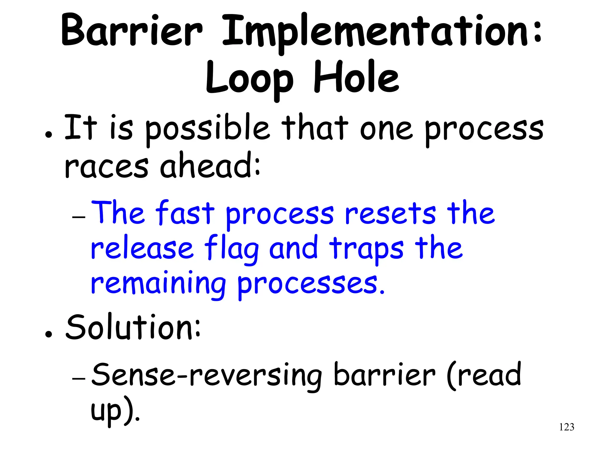 123
Barrier Implementation:
Loop Hole
● It is possible that one process
races ahead:
– The fast process resets the
release flag and traps the
remaining processes.
● Solution:
– Sense-reversing barrier (read
up).
 