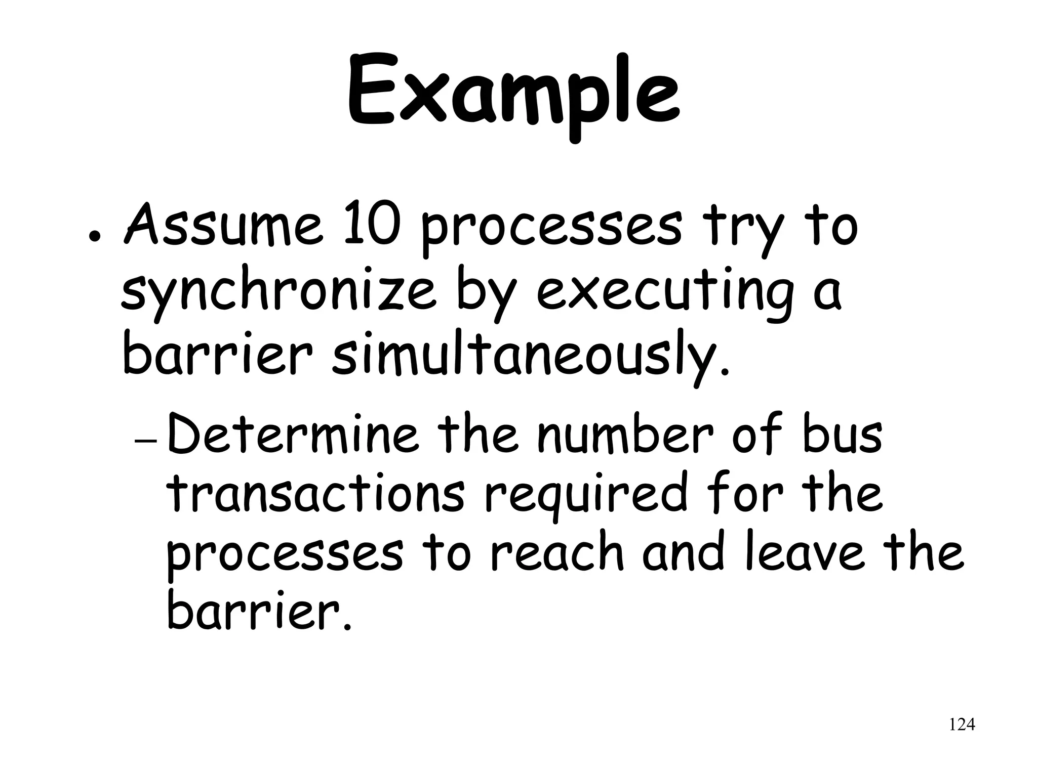 124
Example
● Assume 10 processes try to
synchronize by executing a
barrier simultaneously.
– Determine the number of bus
transactions required for the
processes to reach and leave the
barrier.
 