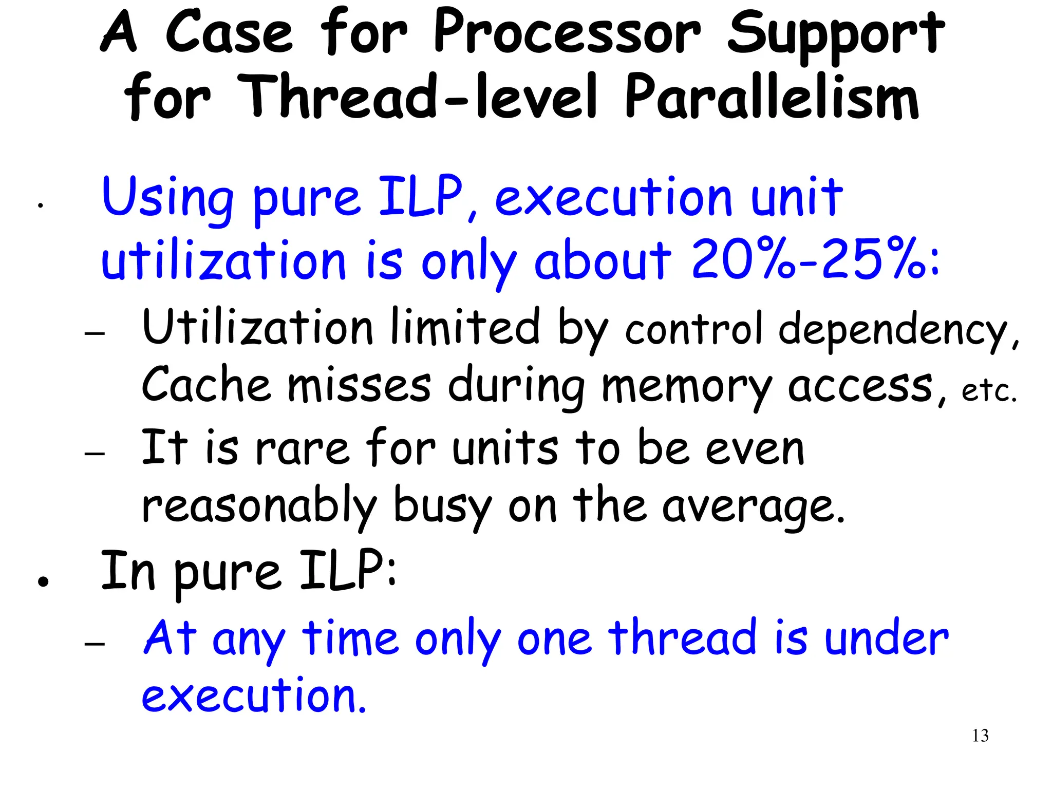 13
A Case for Processor Support
for Thread-level Parallelism
• Using pure ILP, execution unit
utilization is only about 20%-25%:
– Utilization limited by control dependency,
Cache misses during memory access, etc.
– It is rare for units to be even
reasonably busy on the average.
● In pure ILP:
– At any time only one thread is under
execution.
 