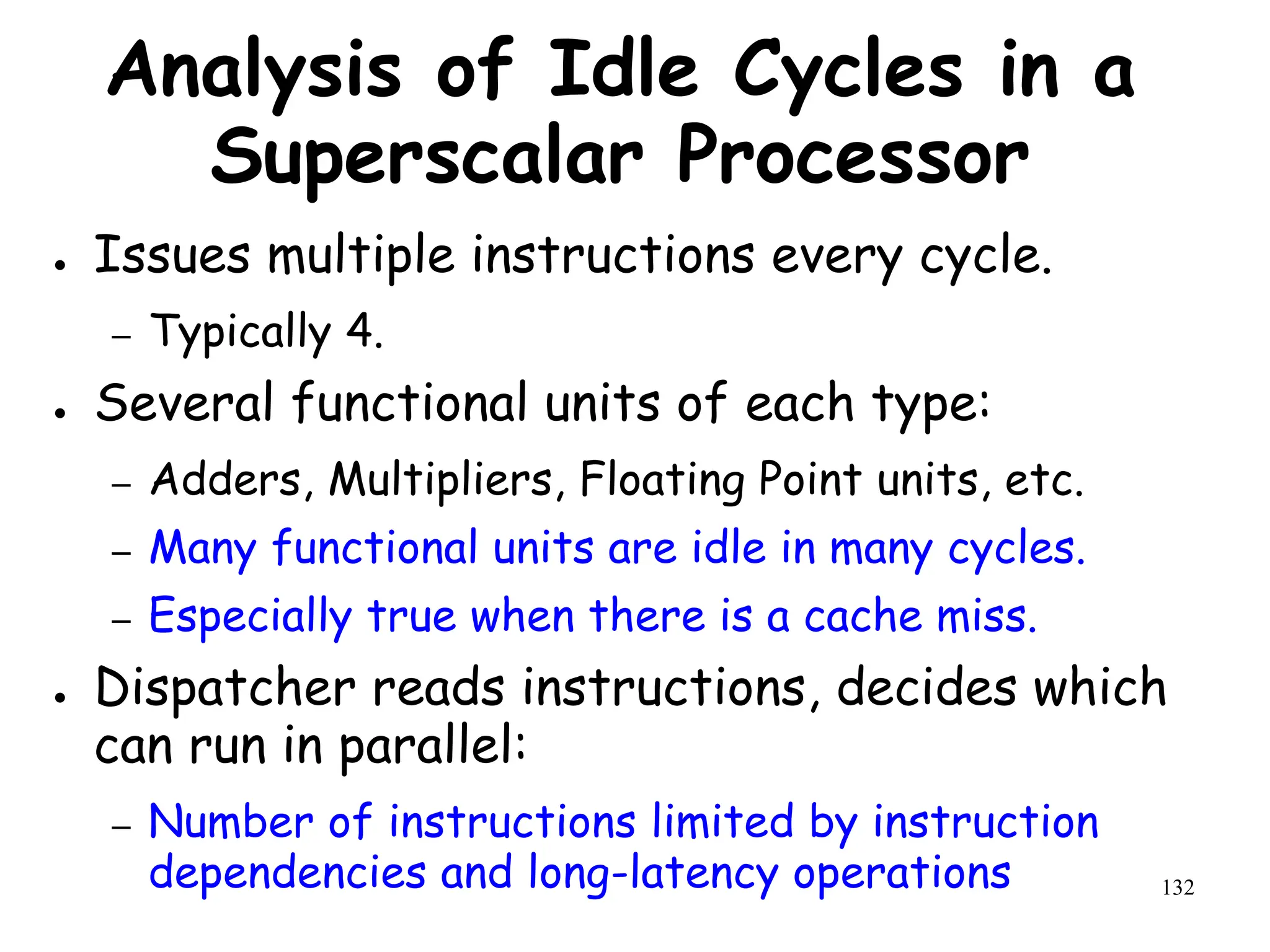 132
Analysis of Idle Cycles in a
Superscalar Processor
● Issues multiple instructions every cycle.
– Typically 4.
● Several functional units of each type:
– Adders, Multipliers, Floating Point units, etc.
– Many functional units are idle in many cycles.
– Especially true when there is a cache miss.
● Dispatcher reads instructions, decides which
can run in parallel:
– Number of instructions limited by instruction
dependencies and long-latency operations
 
