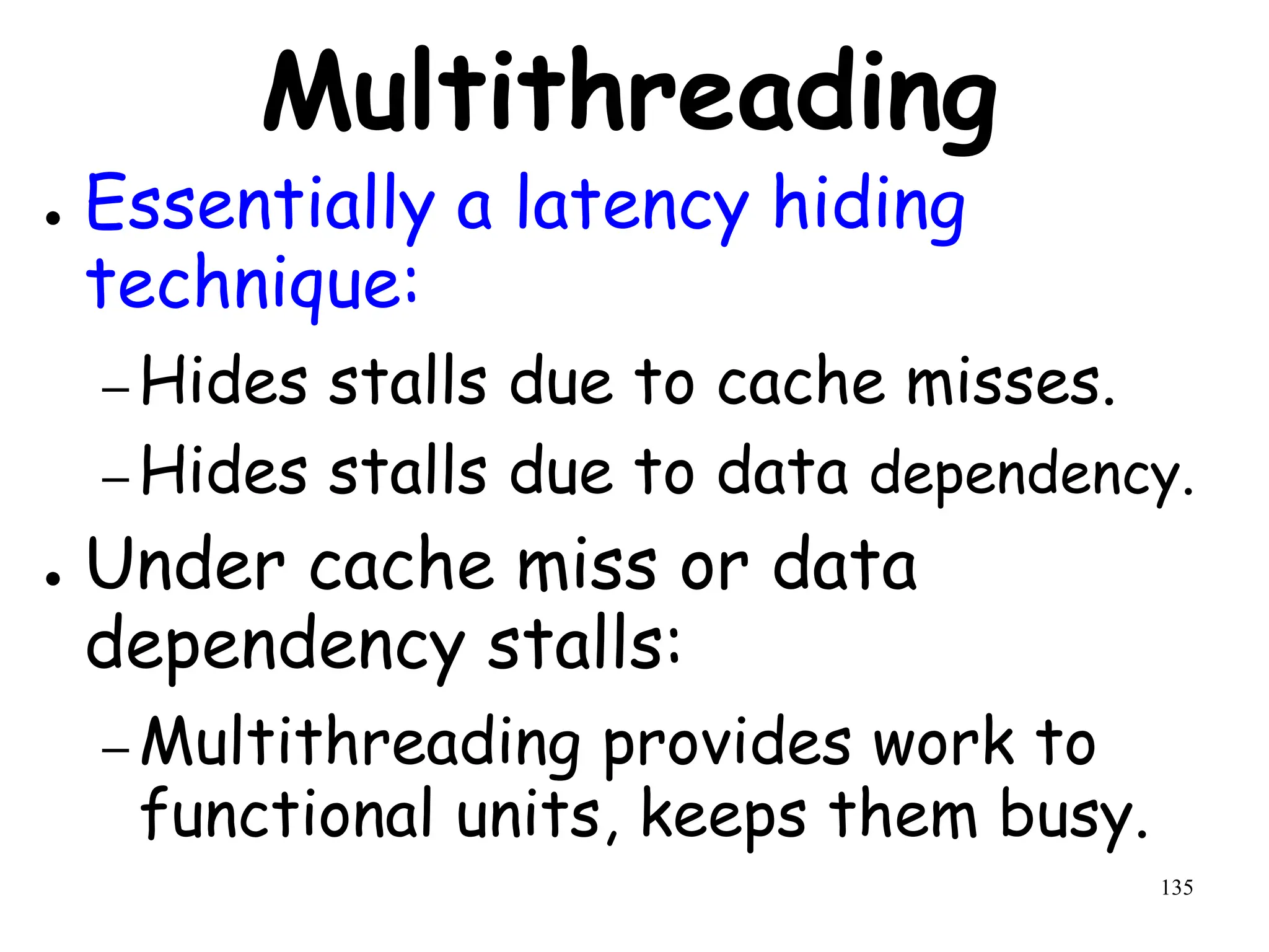 135
Multithreading
● Essentially a latency hiding
technique:
– Hides stalls due to cache misses.
– Hides stalls due to data dependency.
● Under cache miss or data
dependency stalls:
– Multithreading provides work to
functional units, keeps them busy.
 