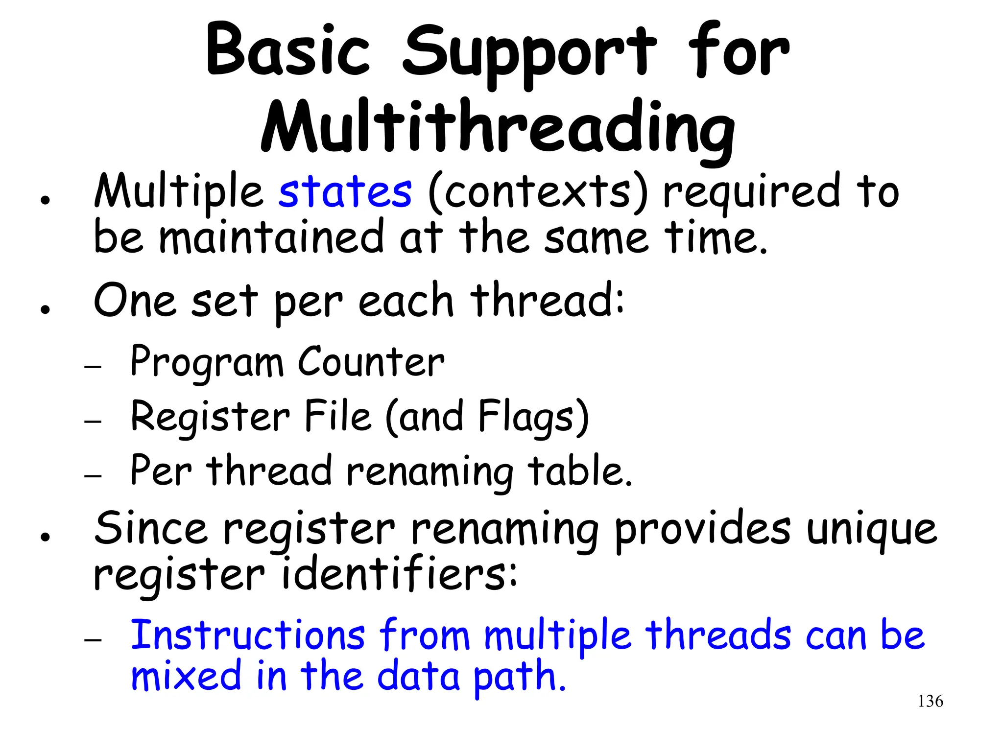 136
Basic Support for
Multithreading
● Multiple states (contexts) required to
be maintained at the same time.
● One set per each thread:
– Program Counter
– Register File (and Flags)
– Per thread renaming table.
● Since register renaming provides unique
register identifiers:
– Instructions from multiple threads can be
mixed in the data path.
 