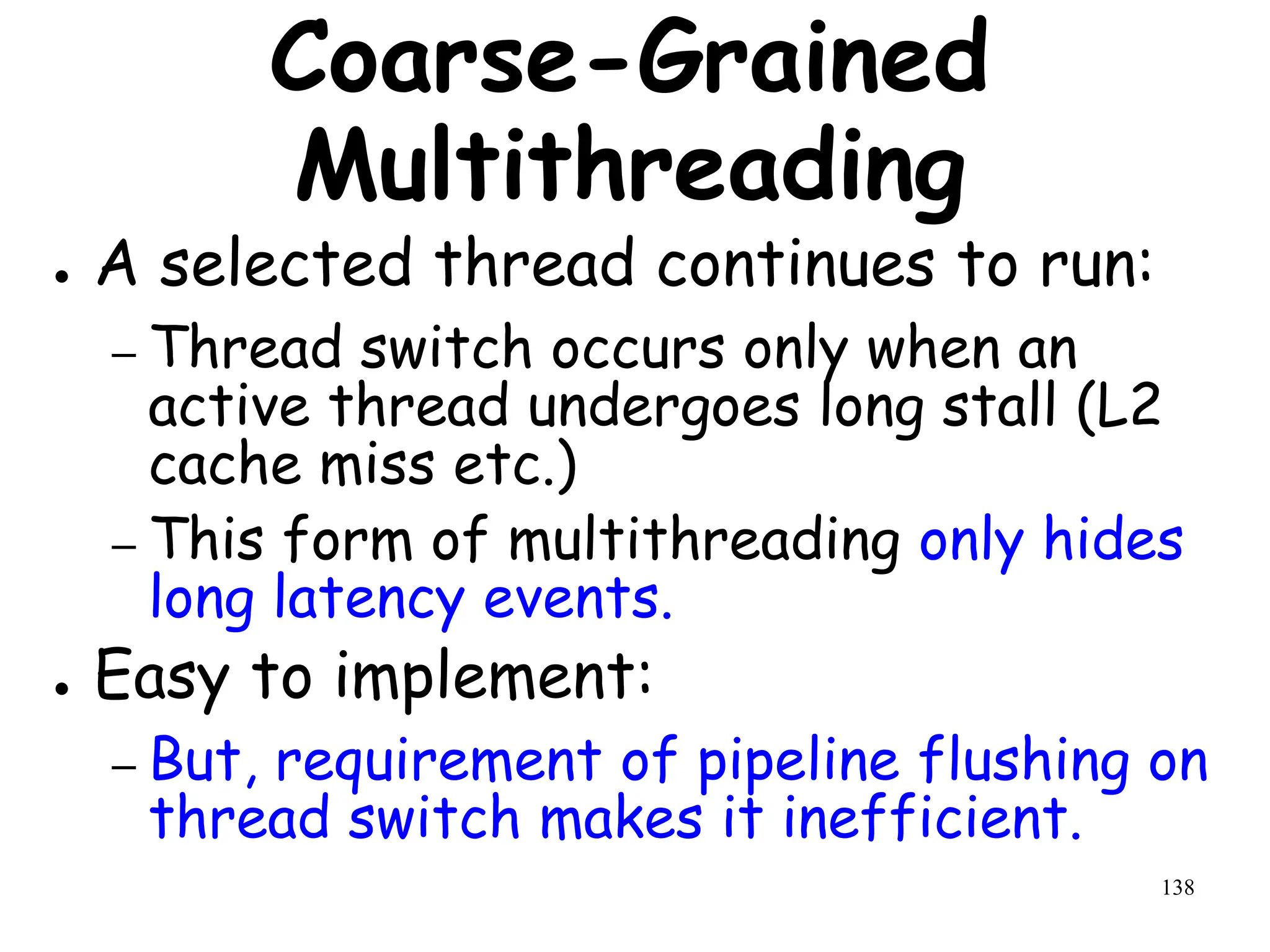 138
Coarse-Grained
Multithreading
● A selected thread continues to run:
– Thread switch occurs only when an
active thread undergoes long stall (L2
cache miss etc.)
– This form of multithreading only hides
long latency events.
● Easy to implement:
– But, requirement of pipeline flushing on
thread switch makes it inefficient.
 