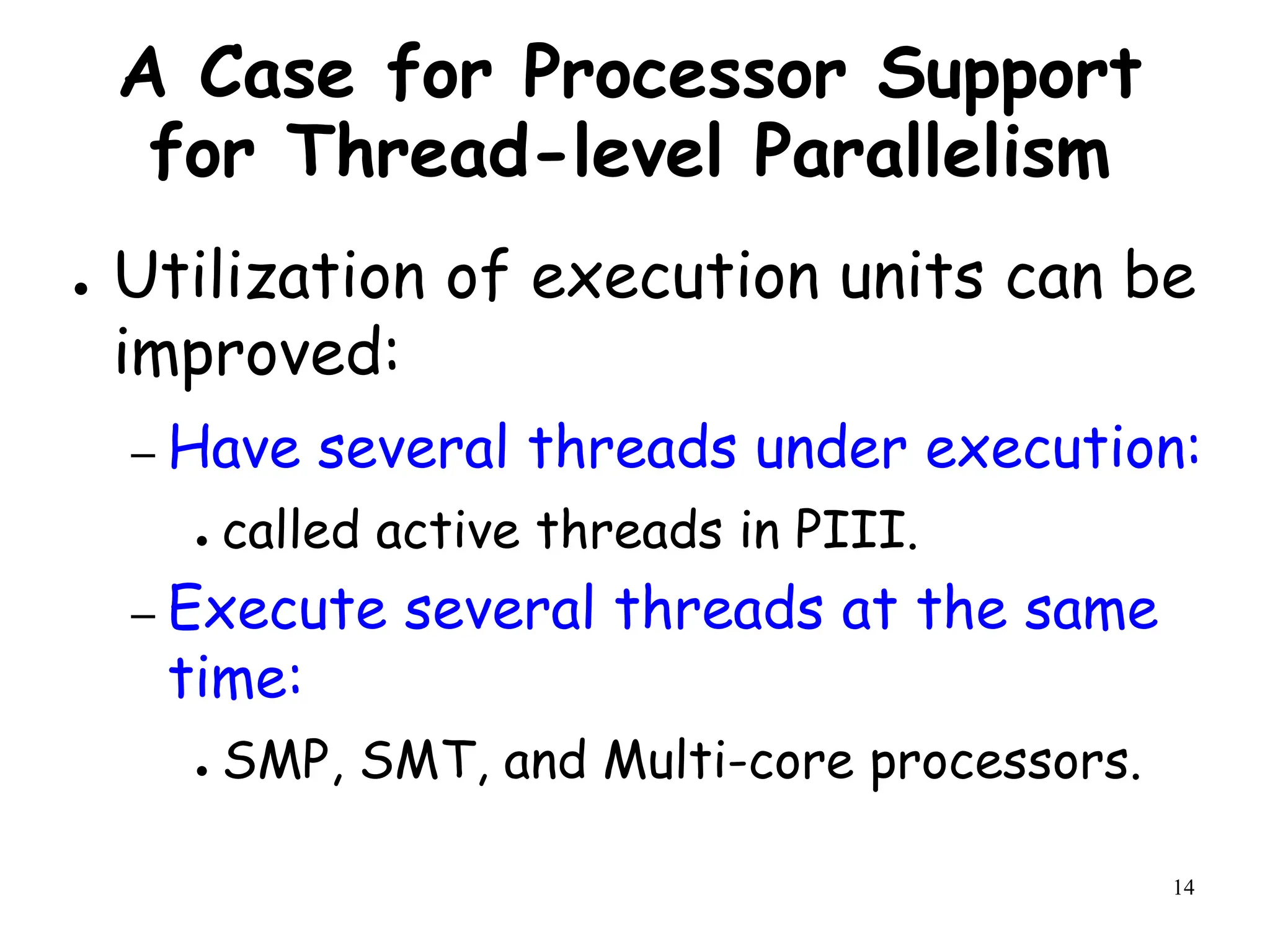 14
A Case for Processor Support
for Thread-level Parallelism
● Utilization of execution units can be
improved:
– Have several threads under execution:
● called active threads in PIII.
– Execute several threads at the same
time:
● SMP, SMT, and Multi-core processors.
 