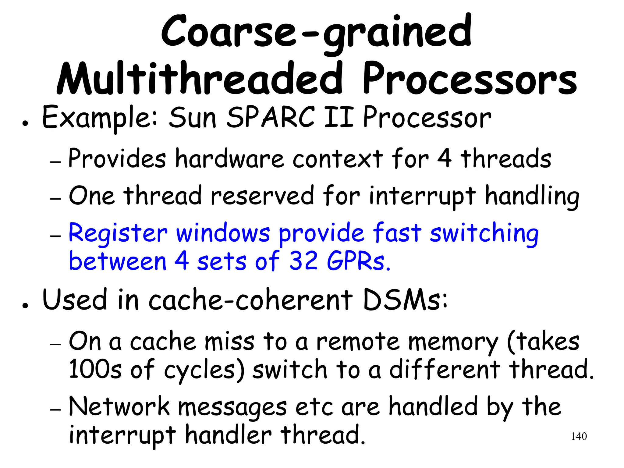 140
Coarse-grained
Multithreaded Processors
● Example: Sun SPARC II Processor
– Provides hardware context for 4 threads
– One thread reserved for interrupt handling
– Register windows provide fast switching
between 4 sets of 32 GPRs.
● Used in cache-coherent DSMs:
– On a cache miss to a remote memory (takes
100s of cycles) switch to a different thread.
– Network messages etc are handled by the
interrupt handler thread.
 