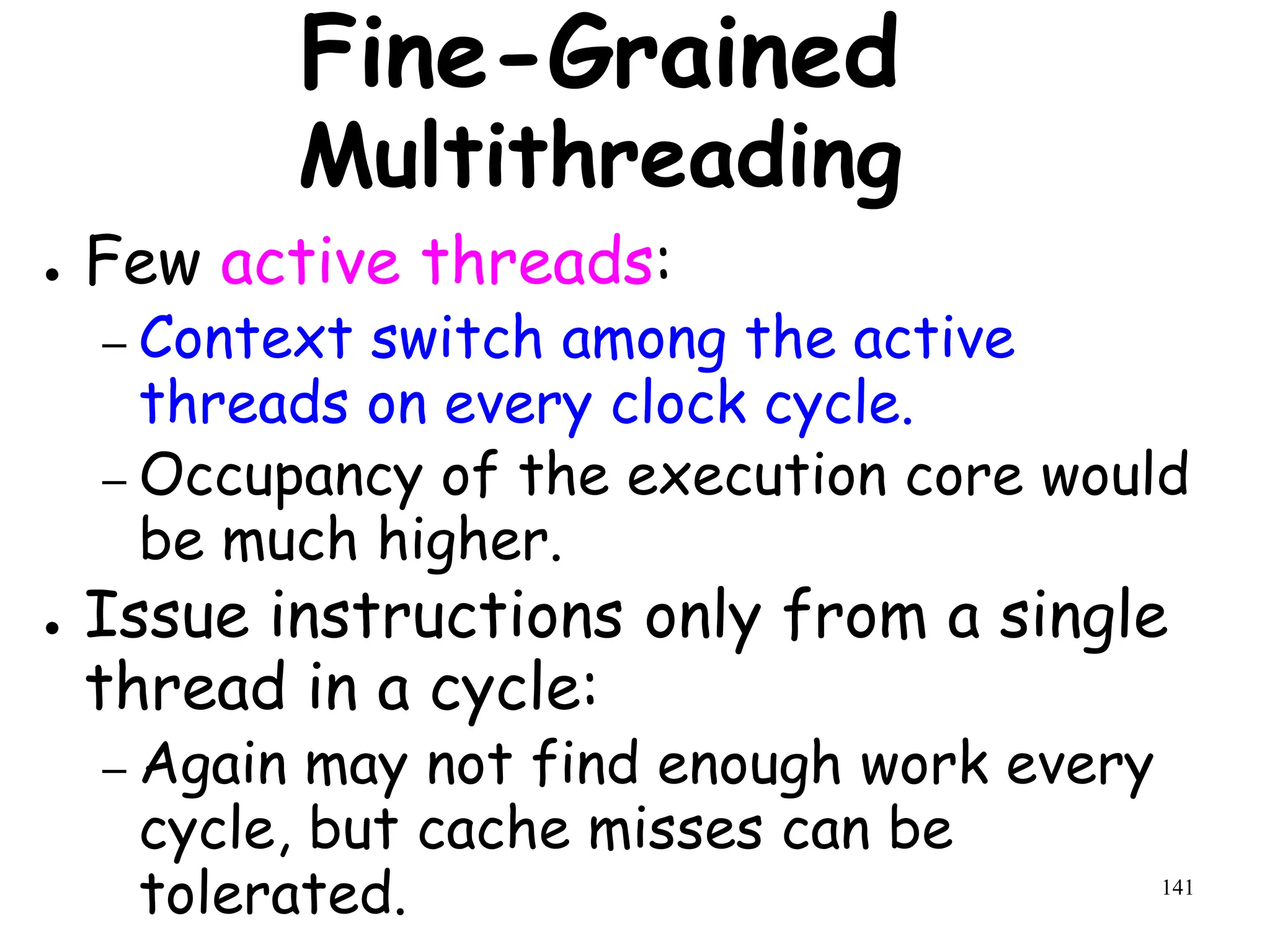 141
Fine-Grained
Multithreading
● Few active threads:
– Context switch among the active
threads on every clock cycle.
– Occupancy of the execution core would
be much higher.
● Issue instructions only from a single
thread in a cycle:
– Again may not find enough work every
cycle, but cache misses can be
tolerated.
 