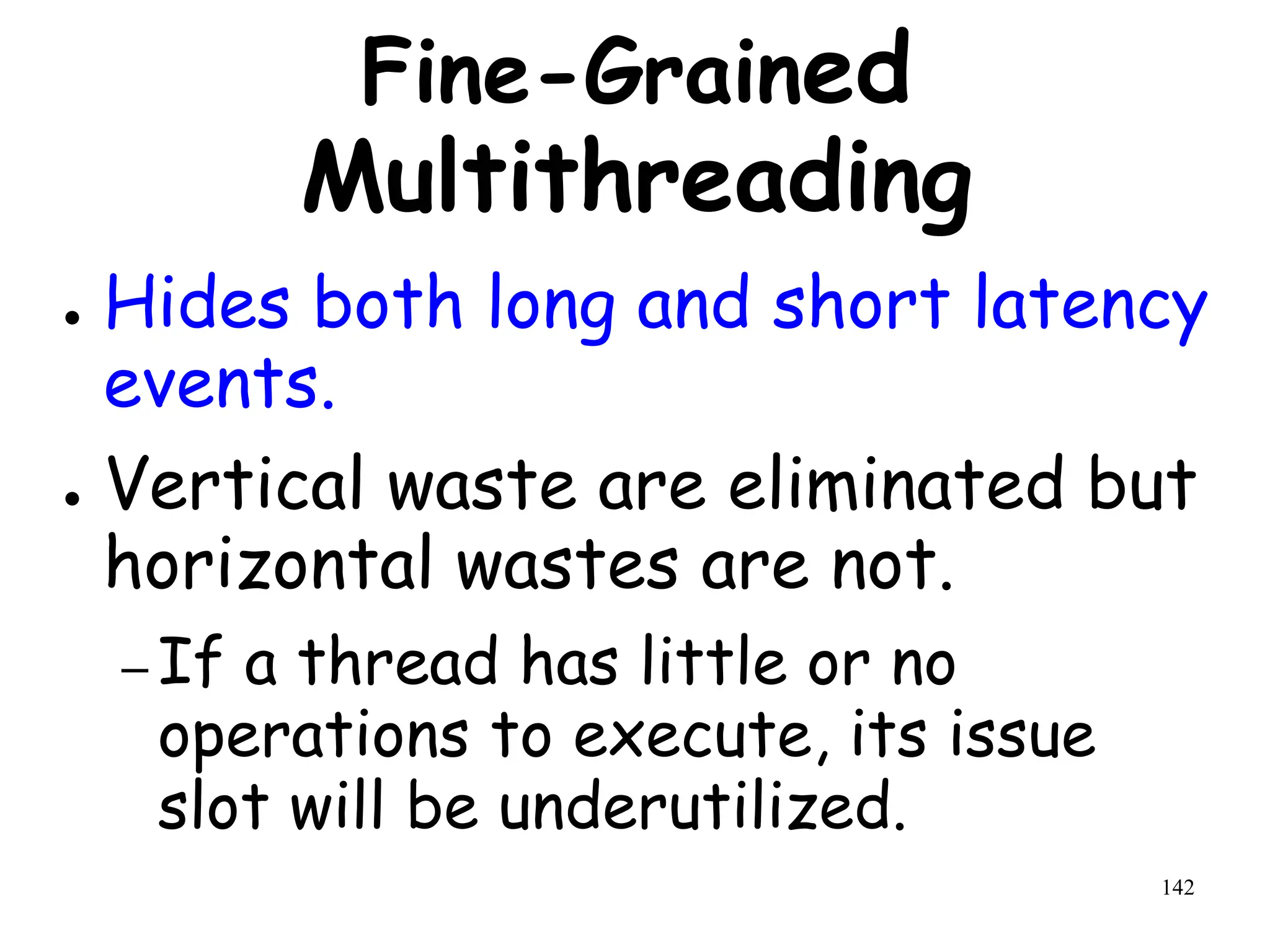 142
Fine-Grained
Multithreading
● Hides both long and short latency
events.
● Vertical waste are eliminated but
horizontal wastes are not.
– If a thread has little or no
operations to execute, its issue
slot will be underutilized.
 