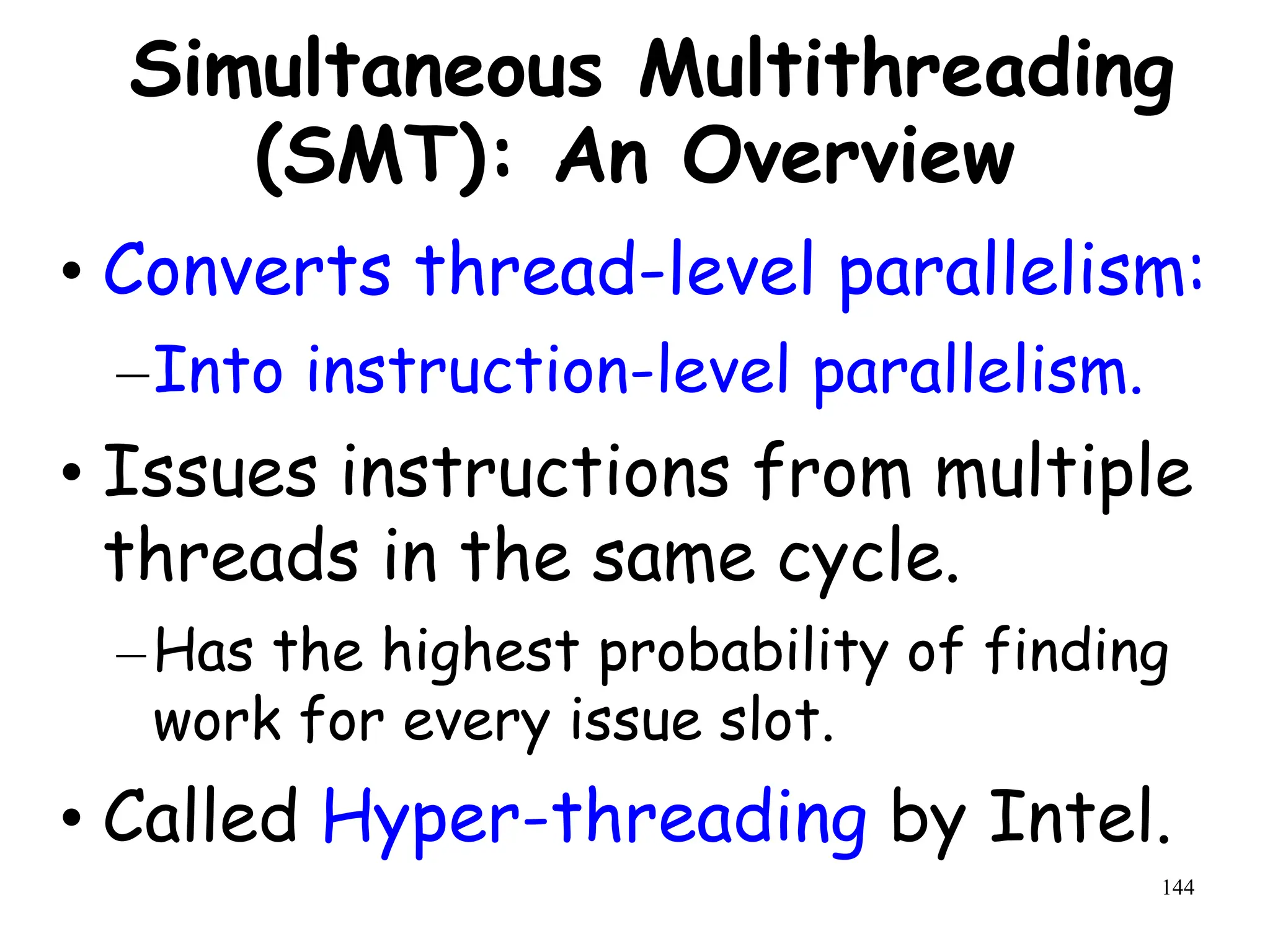 144
Simultaneous Multithreading
(SMT): An Overview
• Converts thread-level parallelism:
–Into instruction-level parallelism.
• Issues instructions from multiple
threads in the same cycle.
–Has the highest probability of finding
work for every issue slot.
• Called Hyper-threading by Intel.
 
