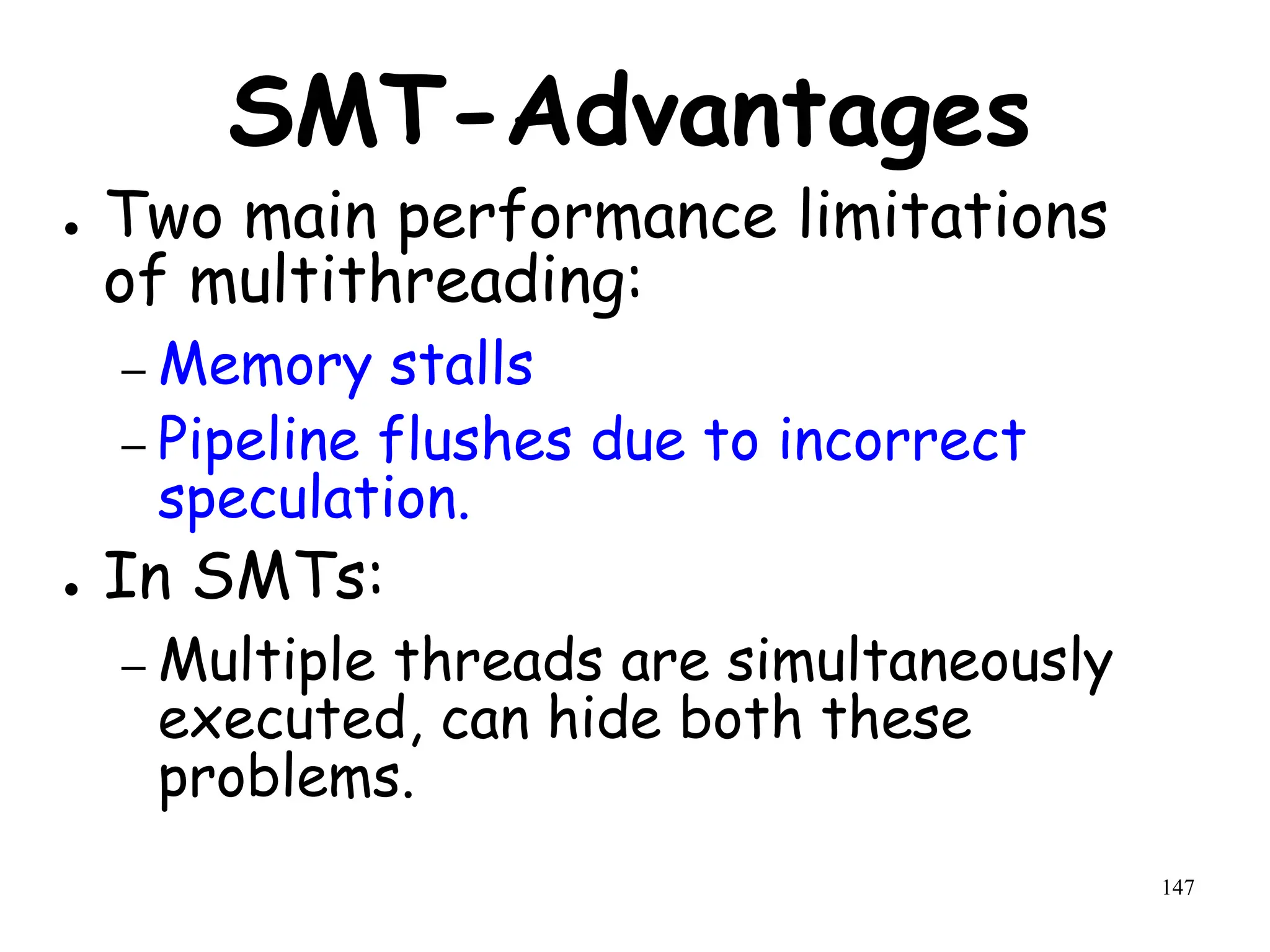 147
SMT-Advantages
● Two main performance limitations
of multithreading:
– Memory stalls
– Pipeline flushes due to incorrect
speculation.
● In SMTs:
– Multiple threads are simultaneously
executed, can hide both these
problems.
 