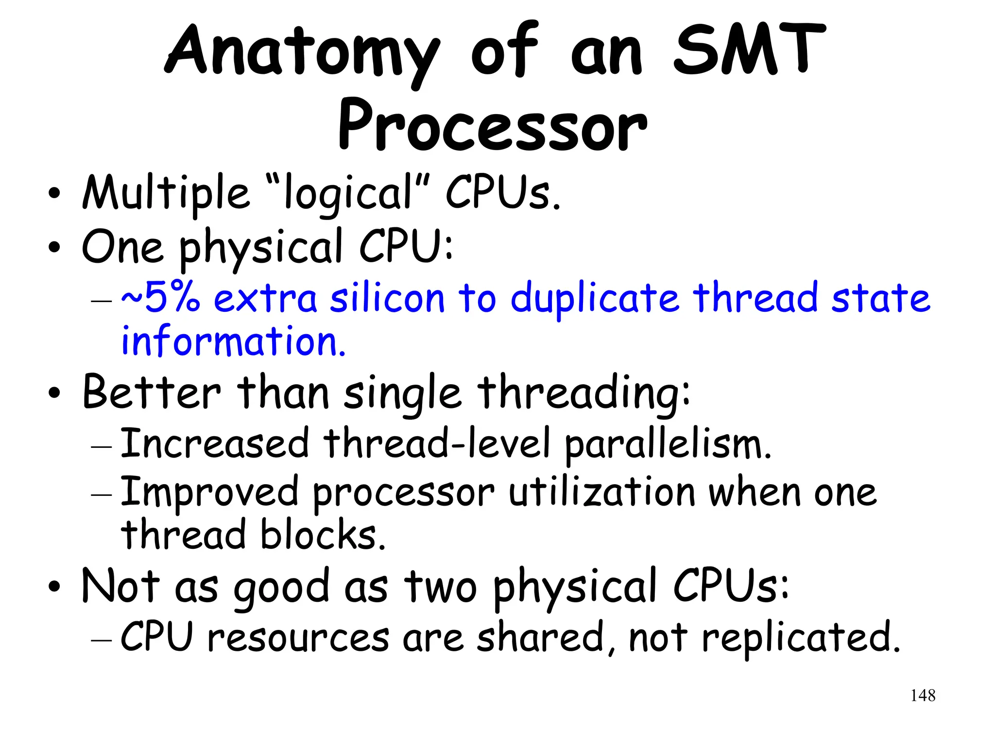 148
Anatomy of an SMT
Processor
• Multiple “logical” CPUs.
• One physical CPU:
– ~5% extra silicon to duplicate thread state
information.
• Better than single threading:
– Increased thread-level parallelism.
– Improved processor utilization when one
thread blocks.
• Not as good as two physical CPUs:
– CPU resources are shared, not replicated.
 