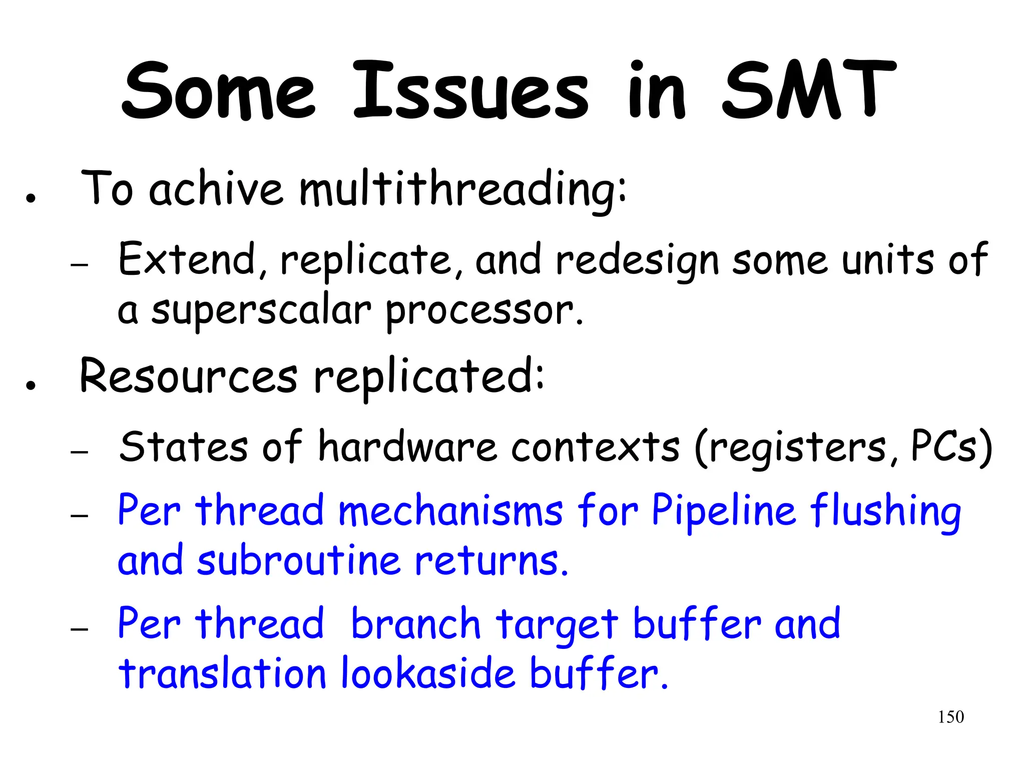 150
Some Issues in SMT
● To achive multithreading:
– Extend, replicate, and redesign some units of
a superscalar processor.
● Resources replicated:
– States of hardware contexts (registers, PCs)
– Per thread mechanisms for Pipeline flushing
and subroutine returns.
– Per thread branch target buffer and
translation lookaside buffer.
 