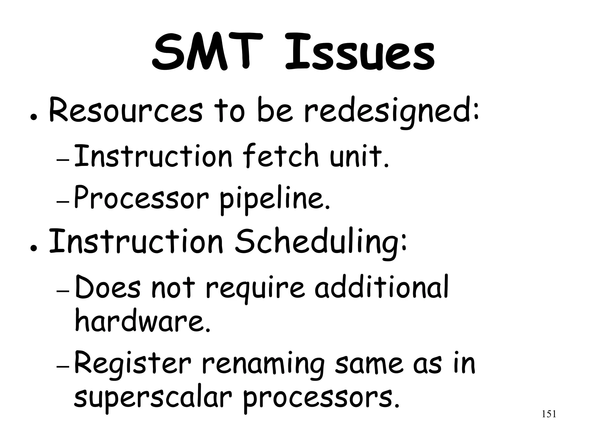 151
SMT Issues
● Resources to be redesigned:
– Instruction fetch unit.
– Processor pipeline.
● Instruction Scheduling:
– Does not require additional
hardware.
– Register renaming same as in
superscalar processors.
 