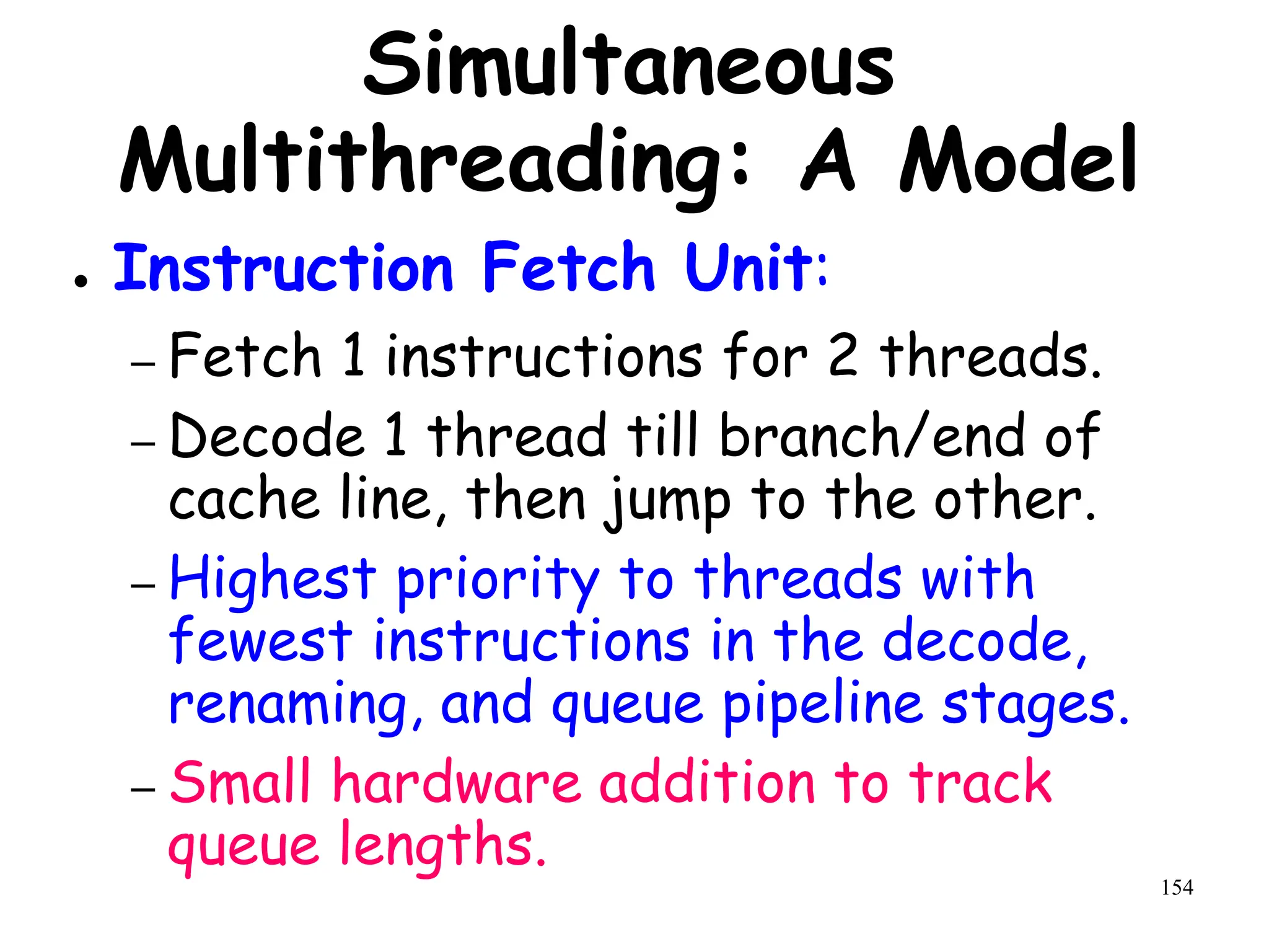 154
Simultaneous
Multithreading: A Model
● Instruction Fetch Unit:
– Fetch 1 instructions for 2 threads.
– Decode 1 thread till branch/end of
cache line, then jump to the other.
– Highest priority to threads with
fewest instructions in the decode,
renaming, and queue pipeline stages.
– Small hardware addition to track
queue lengths.
 