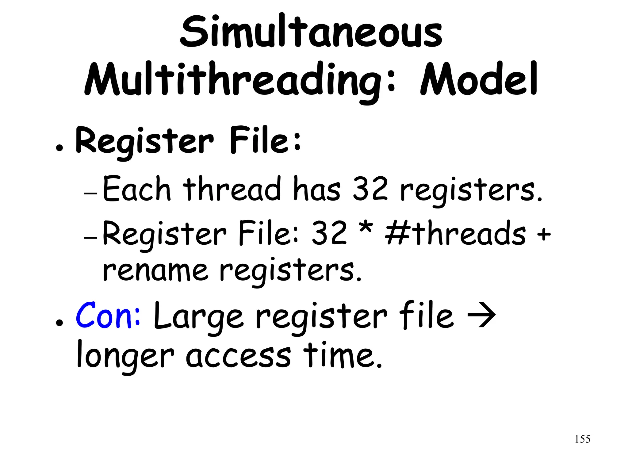 155
Simultaneous
Multithreading: Model
● Register File:
– Each thread has 32 registers.
– Register File: 32 * #threads +
rename registers.
● Con: Large register file 
longer access time.
 