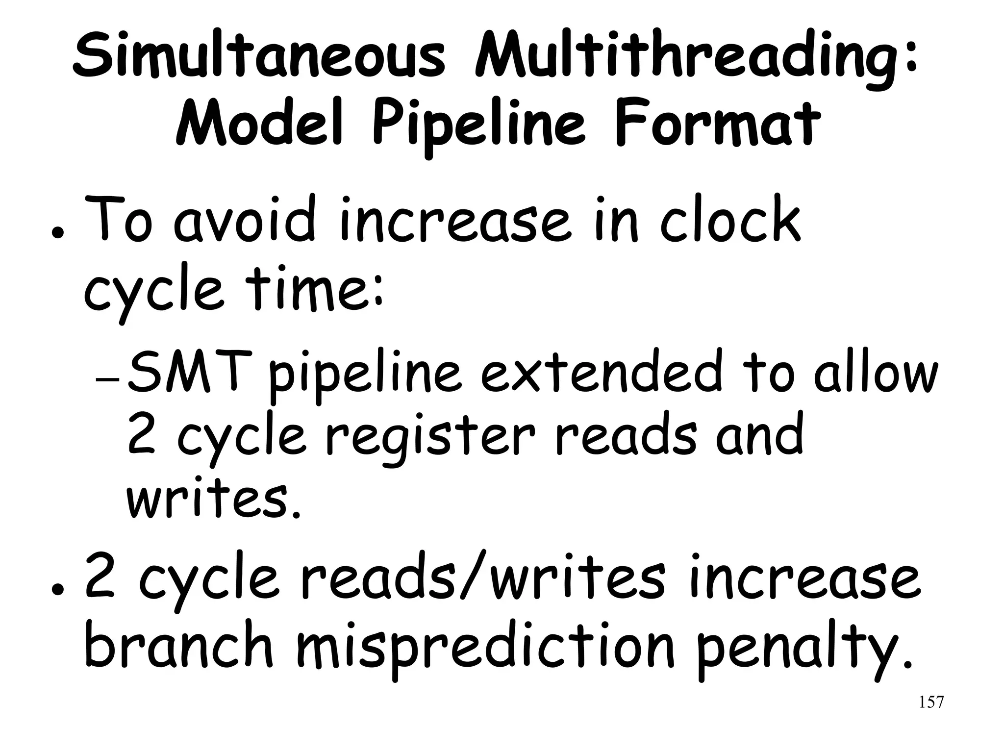 157
Simultaneous Multithreading:
Model Pipeline Format
● To avoid increase in clock
cycle time:
–SMT pipeline extended to allow
2 cycle register reads and
writes.
● 2 cycle reads/writes increase
branch misprediction penalty.
 