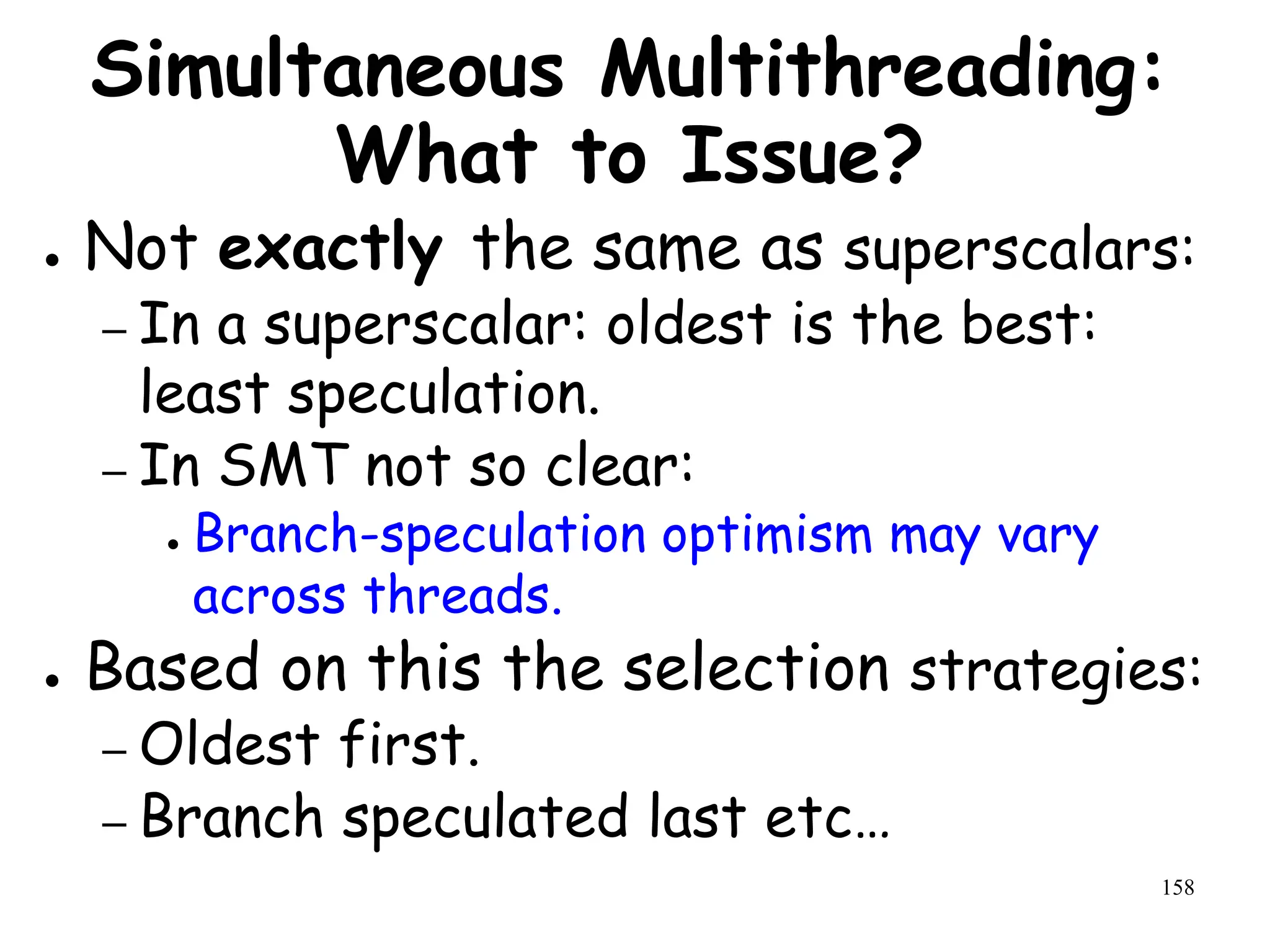158
Simultaneous Multithreading:
What to Issue?
● Not exactly the same as superscalars:
– In a superscalar: oldest is the best:
least speculation.
– In SMT not so clear:
● Branch-speculation optimism may vary
across threads.
● Based on this the selection strategies:
– Oldest first.
– Branch speculated last etc…
 