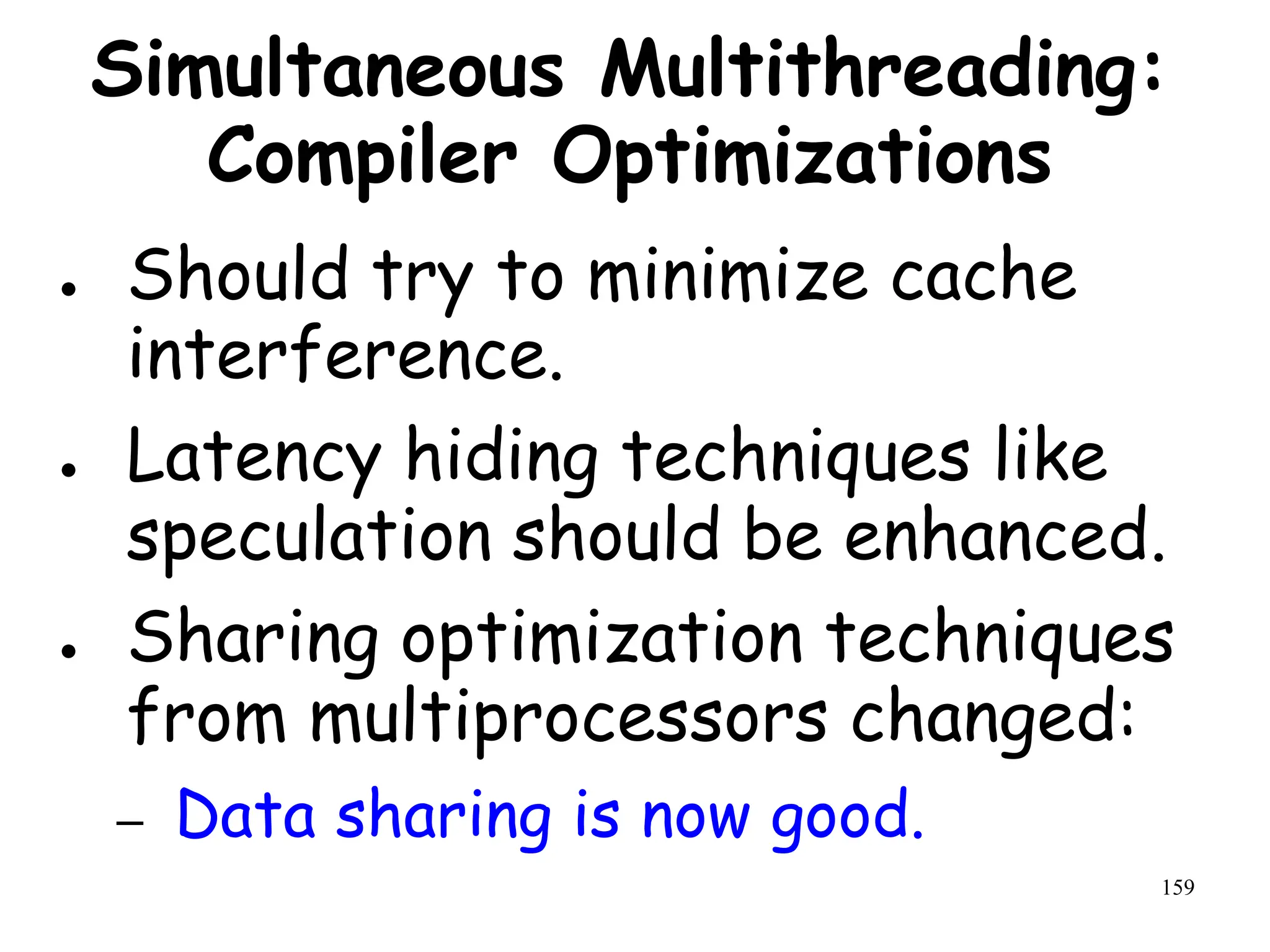 159
Simultaneous Multithreading:
Compiler Optimizations
● Should try to minimize cache
interference.
● Latency hiding techniques like
speculation should be enhanced.
● Sharing optimization techniques
from multiprocessors changed:
– Data sharing is now good.
 