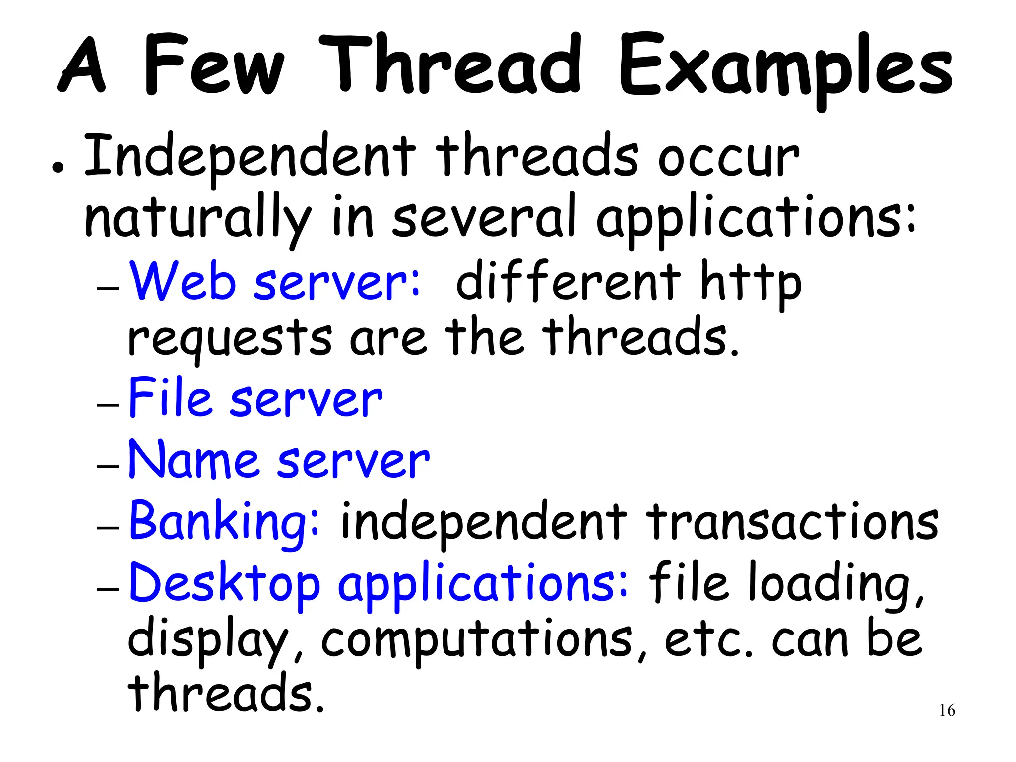 16
A Few Thread Examples
● Independent threads occur
naturally in several applications:
– Web server: different http
requests are the threads.
– File server
– Name server
– Banking: independent transactions
– Desktop applications: file loading,
display, computations, etc. can be
threads.
 