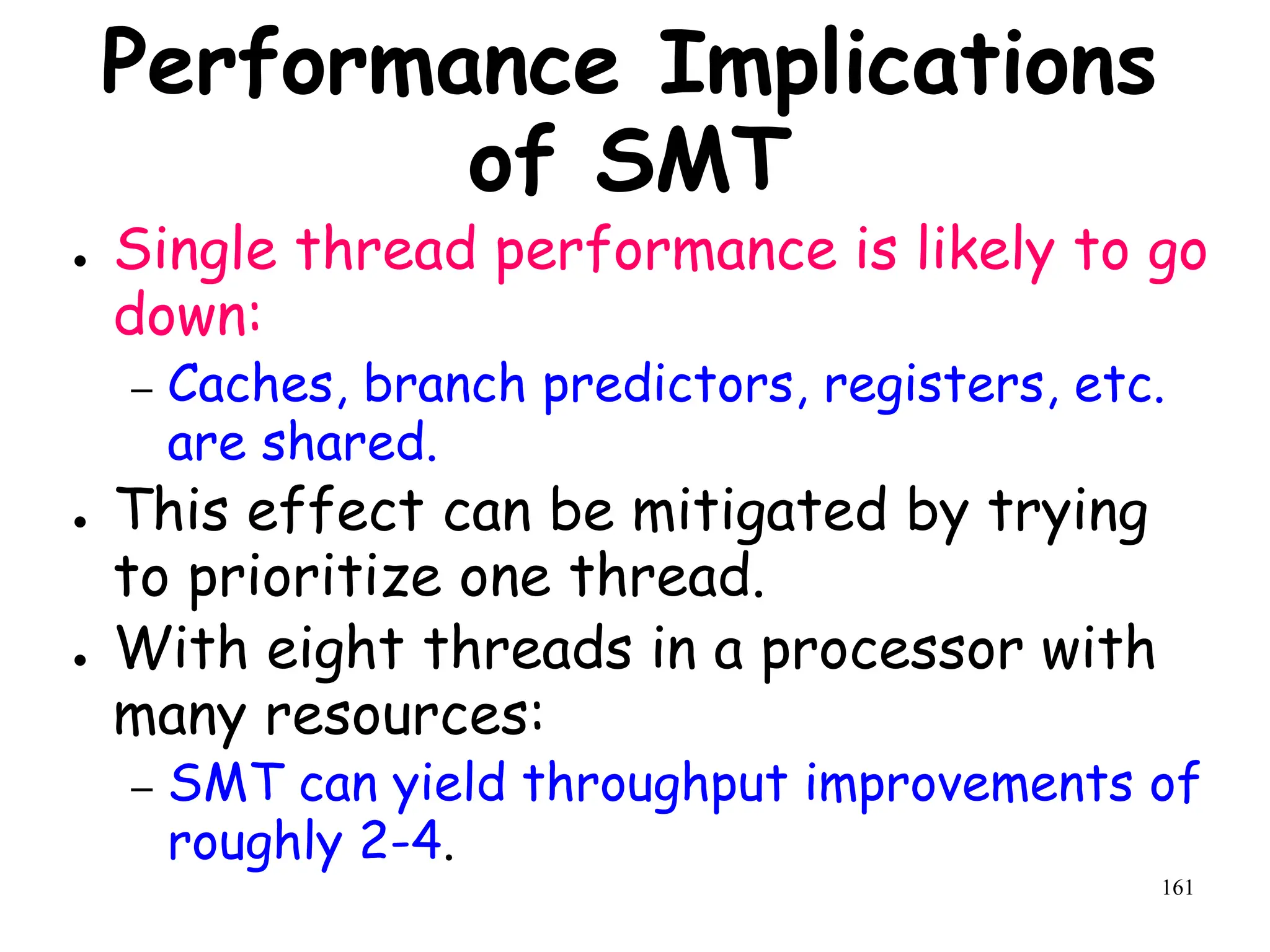 161
Performance Implications
of SMT
● Single thread performance is likely to go
down:
– Caches, branch predictors, registers, etc.
are shared.
● This effect can be mitigated by trying
to prioritize one thread.
● With eight threads in a processor with
many resources:
– SMT can yield throughput improvements of
roughly 2-4.
 