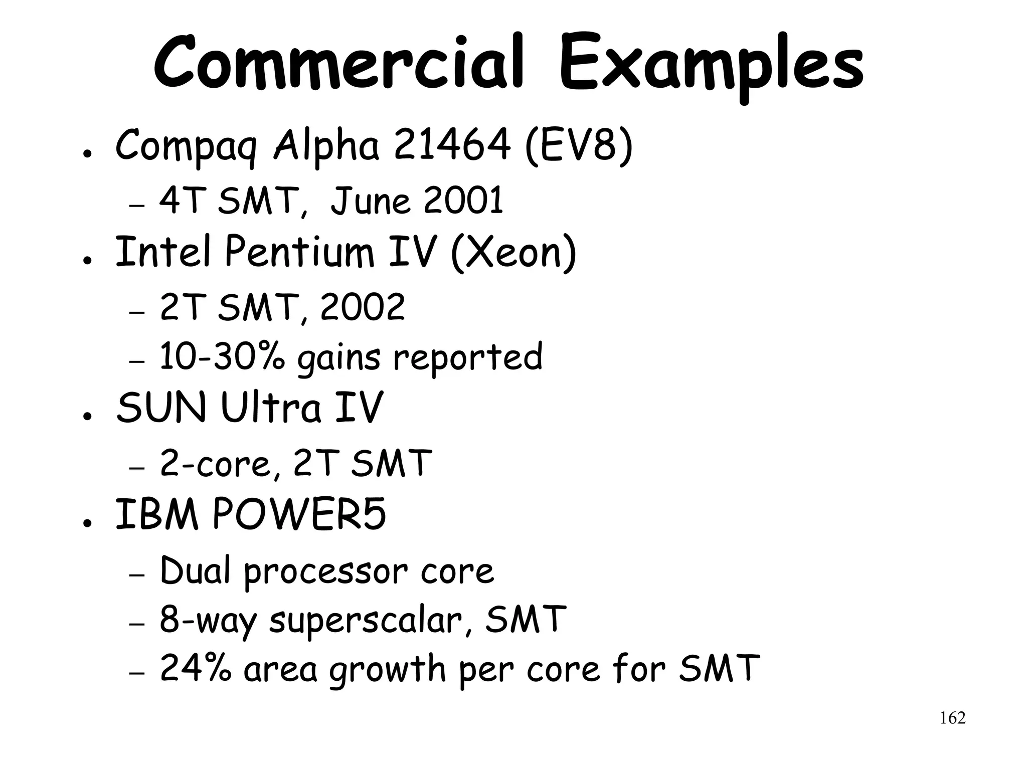 162
Commercial Examples
● Compaq Alpha 21464 (EV8)
– 4T SMT, June 2001
● Intel Pentium IV (Xeon)
– 2T SMT, 2002
– 10-30% gains reported
● SUN Ultra IV
– 2-core, 2T SMT
● IBM POWER5
– Dual processor core
– 8-way superscalar, SMT
– 24% area growth per core for SMT
 