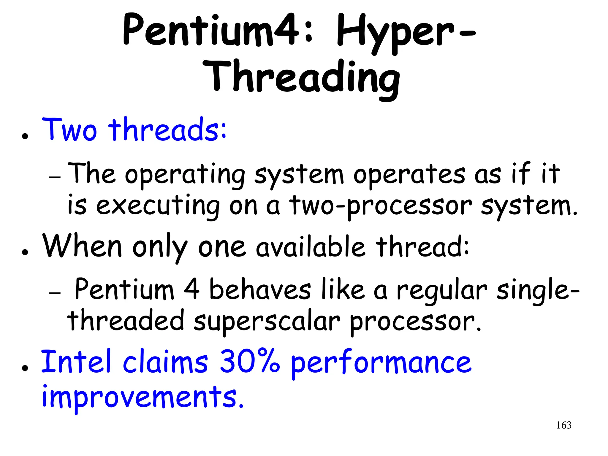 163
Pentium4: Hyper-
Threading
● Two threads:
– The operating system operates as if it
is executing on a two-processor system.
● When only one available thread:
– Pentium 4 behaves like a regular single-
threaded superscalar processor.
● Intel claims 30% performance
improvements.
 