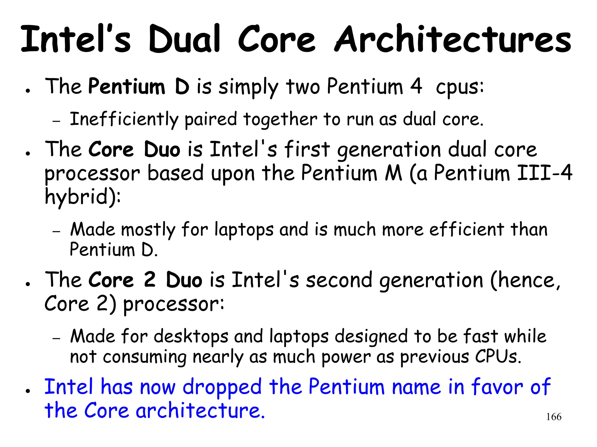 166
Intel’s Dual Core Architectures
● The Pentium D is simply two Pentium 4 cpus:
– Inefficiently paired together to run as dual core.
● The Core Duo is Intel's first generation dual core
processor based upon the Pentium M (a Pentium III-4
hybrid):
– Made mostly for laptops and is much more efficient than
Pentium D.
● The Core 2 Duo is Intel's second generation (hence,
Core 2) processor:
– Made for desktops and laptops designed to be fast while
not consuming nearly as much power as previous CPUs.
● Intel has now dropped the Pentium name in favor of
the Core architecture.
 